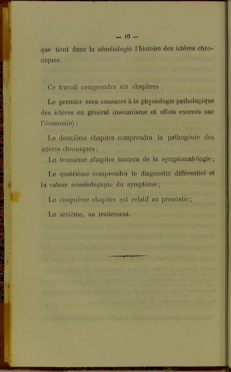 -10- que tient dans la séméiologie l'histoire des ictères chro- niques. Ce travail comprendra six chapitres : Le premier sera consacré à la physiologie pathologique des ictères en général (mécanisme et effets exercés sur l'économie) ; Le deuxième chapitre comprendra la pathogénie des ictères chroniques ; Le troisième chapitre traitera de la symptomatologie ; Le quatrième comprendra le diagnostic différentiel et la valeur séméiologique du symptôme ; Le cinquième chapitre est relatif au pronostic; Le sixième, au traitement.