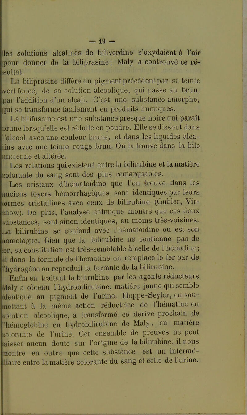 iles solutions alcalines de biliverdine s'oxydaient à l'air [pour donner de la biliprasine ; Maly a controuvé ce ré- sultat. La biliprasine diffère du pigment précédent par sa teinte wert foncé., de sa solution alcoolique, qui passe au brun, par l'addition d'un alcali. C'est une substance amorphe, jui se transforme facilement en produits humiques. La bilifuscine est une substance presque noire qui paraît orune lorsqu'elle est réduite en poudre. Elle se dissout dans 'alcool avec une couleur brune, et dans les liquides alca- lins avec une teinte rouge brun. On la trouve dans la bile ancienne et altérée. Les relations qui existent entre la bilirubine et la matière colorante du sang sont des plus remarquables. Les cristaux d'hématoïdine que l'on trouve dans les anciens foyers hémorrhagiques sont identiques par leurs lormes cristallines avec ceux de bilirubine (Gubler, Vir- ::how). De plus, l'analyse chimique montre que ces deux ' .ubstances, sont sinon identiques, au moins très-voisines. ._,a bilirubine se confond avec l'hématoïdine ou est son uomologue. Bien que la bilirubine ne contienne pas de ter, sa constitution est très-semblable à celle de l'hématine; ,i dans la formule de l'hématine on remplace le fer par de hydrogène on reproduit la formule de la bilirubine. Enfin en traitant la bilirubine par les agents réducteurs .Ialy a obtenu l'hydrobilirubine, matière jaune qui semble dentique au pigment de l'urine. Hoppe-Seyler, en sou- mettant à la même action réductrice de l'hématine en solution alcoolique, a transformé ce dérivé prochain de 'hémoglobine en hydrobilirubine de Maly, en matière colorante de l'urine. Cet ensemble de preuves ne peut Eaisser aucun doute sur l'origine de la bilirubine; il nous nontre en outre que cette substance est un intermé- liaire entre la matière colorante du sang et celle de l'urine.