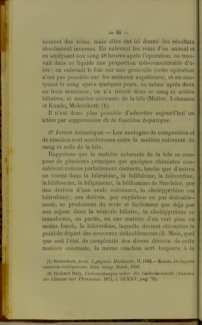 nement des reins, mais elles ont ici donné des résultats absolument inverses. En enlevant les reins d'un animal et en analysant son sang 48 heures après l'opération, on trou- vait dans ce liquide une proportion très-considérable d'u- rée ; en enlevant le foie sur une grenouile (cette opération n'est pas possible sur les animaux supérieurs), et en ana- lysant le sang après quelques jours, ou même après deux ou trois semaines, on n'a trouvé dans ce sang ni acides biliaires, ni matière colorante de la bile (Muller, Lehmann et Kunde, Moleschott) (4). Il n'est donc plus possible d'admettre aujourd'hui un ictère par suppression de la fonction hépatique. 3° Ictère hématique. — Les analogies de composition et de réaction sont nombreuses entre la matière colorante du sang et celle de la bile. Rappelons que la matière colorante de la bile se com- pose de plusieurs principes que quelques chimistes con- sidèrent comme parfaitement distincts, tandis que d'autres ne voient dans la bilirubine, la bilifulvine, la biliverdine, labilifuscine, la biliprasine, la bilihumine de Stœdeler, que des dérivés d'une seule substance, la cholépyrrhine (ou bilirubine) ; ces dérivés, par oxydation ou par dédouble- ment, se produisent du reste si facilement que déjà par son séjour dans la vésicule biliaire, la cholépyrrhine se transforme, en partie, en une matière d'un vert plus ou moins foncé, la biliverdine, laquelle devient elle-même le point de départ des nouveaux dédoublements (2). Mais, quel que soit l'état de complexité des divers dérivés de celle matière colorante, la même réaction sert toujours à la (1) Moleschott, Arch. f. physiol. Heilkunde, II, 1852.—Kunde; De hepnlis ranarum exlirpatwne. Diss. înauçj. Berol, 1850. (2) Richard Maly, Unlersuchungen uebev die Gallenfarbstoffe (Annidcn der Chemie und Pharmacie, 1874, t. CLXXV, pag. 76). | i