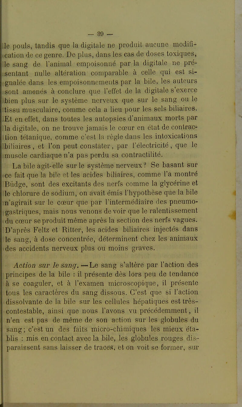 le pouls, tandis que la digitale ne produit aucune modifi- cation de ce genre. De plus, dans les cas de doses toxiques, le sang de l'animal empoisonné par la digitale ne pré- sentant nulle altération comparable à celle qui est si- gnalée dans les empoisonnements par la bile, les auteurs :Sont amenés à conclure que L'effet de la digitale s'exerce Ibien plus sur le système nerveux que sur le sang ou le Itissu musculaire, comme cela a lieu pour les sels biliaires. iEt en effet, dans toutes les autopsies d'animaux morts par la digitale, on ne trouve jamais le cœur en état de contrac- ition tétanique, comme c'est la règle dans les intoxications ibiliaires , et l'on peut constater, par l'électricité , que le imuscle cardiaque n'a pas perdu sa contractilité. La bile agit-elle sur le système nerveux? Se basant sur ■ ce fait que la bile et les acides biliaires, comme l'a montré Bùdge, sont des excitants des nerfs comme la glycérine et le chlorure de sodium, on avait émis l'hypothèse que la bile m'agirait sur le cœur que par l'intermédiaire des pneumo- gastriques, mais nous venons devoir que le ralentissement • du cœur se produit même après la section des nerfs vagues. D'après Feltz et Ritter, les acides biliaires injectés dans le sang, à dose concentrée, déterminent chez les animaux des accidents nerveux plus ou moins graves. Action sur le sang. —Le sang s'altère par l'action des principes de la bile : il présente dès lors peu de tendance à se coaguler, et à l'examen microscopique, il présente tous les caractères du sang dissous. C'est que si l'action dissolvante de la bile sur les cellules hépatiques est très- contestable, ainsi que nous l'avons vu précédemment, il n'en est pas de même de son action sur les globules du sang; c'est un des faits micro-chimiques les mieux éta- blis : mis en contact avec la bile, les globules rouges dis - paraissent sans laisser de traces, et on voit se former, sur