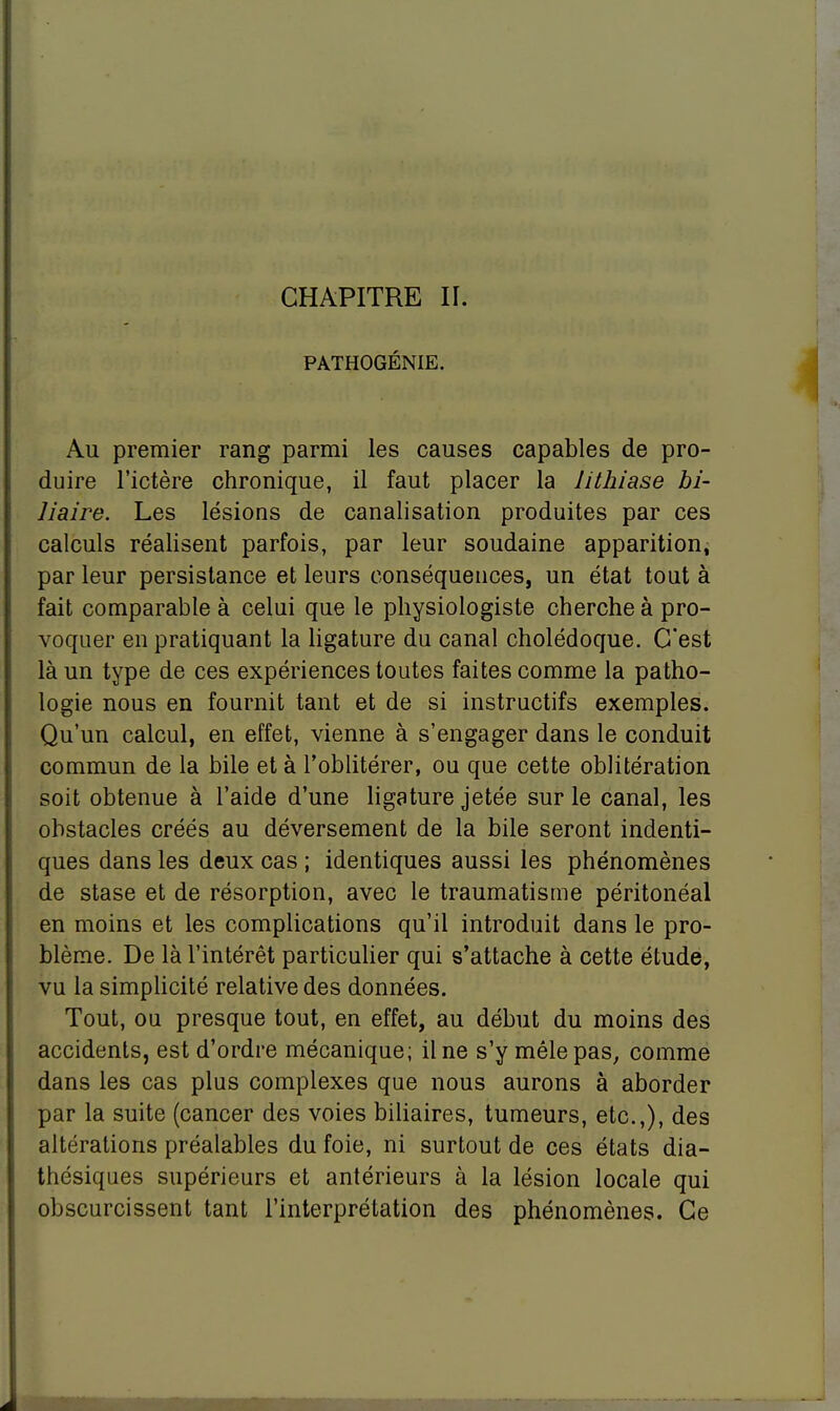 CHAPITRE IL PATHOGÉNIE. Au premier rang parmi les causes capables de pro- duire l'ictère chronique, il faut placer la lithiase bi- liaire. Les lésions de canalisation produites par ces calculs réalisent parfois, par leur soudaine apparition, par leur persistance et leurs conséquences, un état tout à fait comparable à celui que le physiologiste cherche à pro- voquer en pratiquant la ligature du canal cholédoque. C'est là un type de ces expériences toutes faites comme la patho- logie nous en fournit tant et de si instructifs exemples. Qu'un calcul, en effet, vienne à s'engager dans le conduit commun de la bile et à l'oblitérer, ou que cette oblitération soit obtenue à l'aide d'une ligature jetée sur le canal, les obstacles créés au déversement de la bile seront indenti- ques dans les deux cas ; identiques aussi les phénomènes de stase et de résorption, avec le traumatisme péritonéal en moins et les complications qu'il introduit dans le pro- blème. De là l'intérêt particulier qui s'attache à cette étude, vu la simplicité relative des données. Tout, ou presque tout, en effet, au début du moins des accidents, est d'ordre mécanique; il ne s'y mêle pas, comme dans les cas plus complexes que nous aurons à aborder par la suite (cancer des voies biliaires, tumeurs, etc.,), des altérations préalables du foie, ni surtout de ces états dia- thésiques supérieurs et antérieurs à la lésion locale qui obscurcissent tant l'interprétation des phénomènes. Ce