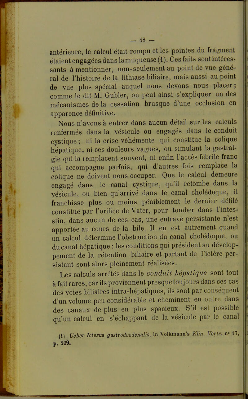 antérieure, le calcul était rompu et les pointes du fragment étaient engagées dans lamuqueuse (1). Ces faits sont intéres- sants à mentionner, non-seulement au point de vue géné- ral de l'histoire de la lithiase biliaire, mais aussi au point de vue plus spécial auquel nous devons nous placer; comme le dit M. Gubler, on peut ainsi s'expliquer un des mécanismes de la cessation brusque d'une occlusion en apparence définitive. Nous n'avons à entrer dans aucun détail sur les calculs renfermés dans la vésicule ou engagés dans le conduit cystique ; ni la crise véhémente qui constitue la colique hépatique, ni ces douleurs vagues, ou simulant la gastral- gie qui la remplacent souvent, ni enfin l'accès fébrile franc qui accompagne parfois, qui d'autres fois remplace la colique ne doivent nous occuper. Que le calcul demeure engagé dans le canal cystique, qu'il retombe dans la vésicule, ou bien qu'arrivé dans le canal cholédoque, il franchisse plus ou moins péniblement le dernier défilé constitué par l'orifice de Vater, pour tomber dans l'intes- stin, dans aucun de ces cas, une entrave persistante n'est apportée au cours de la bile. Il en est autrement quand un calcul détermine l'obstruction du canal cholédoque, ou du canal hépatique : les conditions qui président au dévelop- pement de la rétention biliaire et partant de l'ictère per- sistant sont alors pleinement réalisées. Les calculs arrêtés dans le conduit hépatique sont tout à fait rares, car ils proviennent presquetoujours dans ces cas des voies biliaires intra-hépatiques, ils sont par conséquent d'un volume peu considérable et cheminent en outre dans des canaux de plus en plus spacieux. S'il est possible qu'un calcul en s'échappant de la vésicule par le canal (1) Ueber Icterus gastroduodenalis, in Volkmann's Klin. Vortr. n° 17, p. 109.