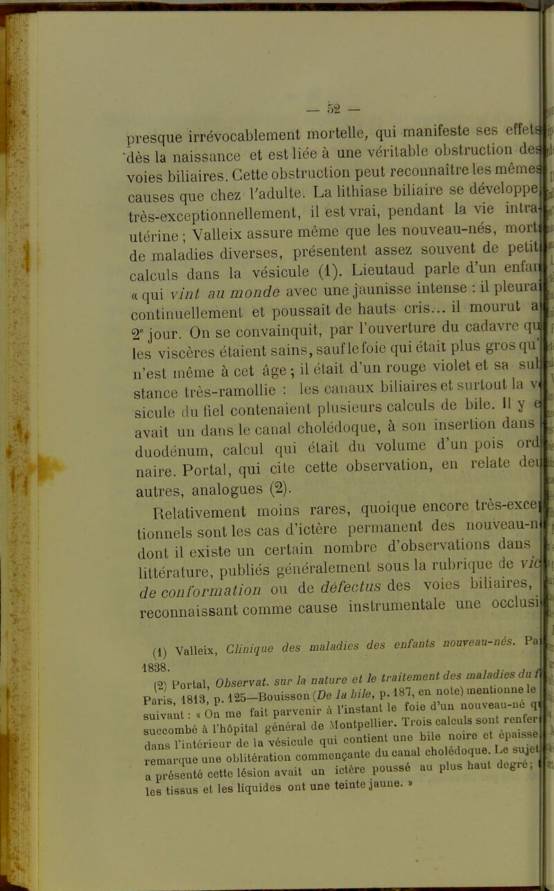 presque irrévocablement mortelle, qui manifeste ses effets •dès la naissance et est liée à une véritable obstruction des voies biliaires. Cette obstruction peut reconnaître les même* causes que chez l'adulte. La lithiase biliaire se développe très-exceptionnellement, il est vrai, pendant la vie intra utérine ; Valleix assure même que les nouveau-nés, mort de maladies diverses, présentent assez souvent de petit calculs dans la vésicule (1). Lieutaud parle d'un enfau « qui vint au monde avec une jaunisse intense : il pleura* continuellement et poussait de hauts cris... il mourut a 2e jour On se convainquit, par l'ouverture du cadavre qu les viscères étaient sains, sauf le foie qui était plus gros qu' n'est même à cet âge ; il était d'un rouge violet et sa sul stance très-ramollie : les canaux biliaires et surtout la v« sicule du fiel contenaient plusieurs calculs de bile. Il y e avait un dans le canal cholédoque, à son insertion dans duodénum, calcul qui était du volume d'un pois ord naire. Portai, qui cite cette observation, en relate dei autres, analogues (2). Relativement moins rares, quoique encore très-exce tionnels sont les cas d'ictère permanent des nouveau-n dont il existe un certain nombre d'observations dans littérature, publiés généralement sous la rubrique de vie de conformation ou de défectus des voies biliaires, reconnaissant comme cause instrumentale une occlusi (1) Valleix, Clinique des maladies des enfants nouveau-nés. Pa 1838. m Portai Observât, sur la nature et le traitement des maladies du f P f s 813 p 125-Bouisson (De la Mie, p. 181, eu note) mentionne le ^an■ ol me fait parvenir à l'instant le foie d'un nouveau-ne, q, Succombé à l'hôpital général de Montpellier. Trois calculs sont renfer dansH éri ur de la vésicule qui contient une bile noire et epaiss rema cm une oblitération commençante du canal cholédoque Le sujet a prSé cette lésiou avait un ictère poussé au plus haut degré; \ les tissus et les liquides ont une teinte jaune. » i: . !