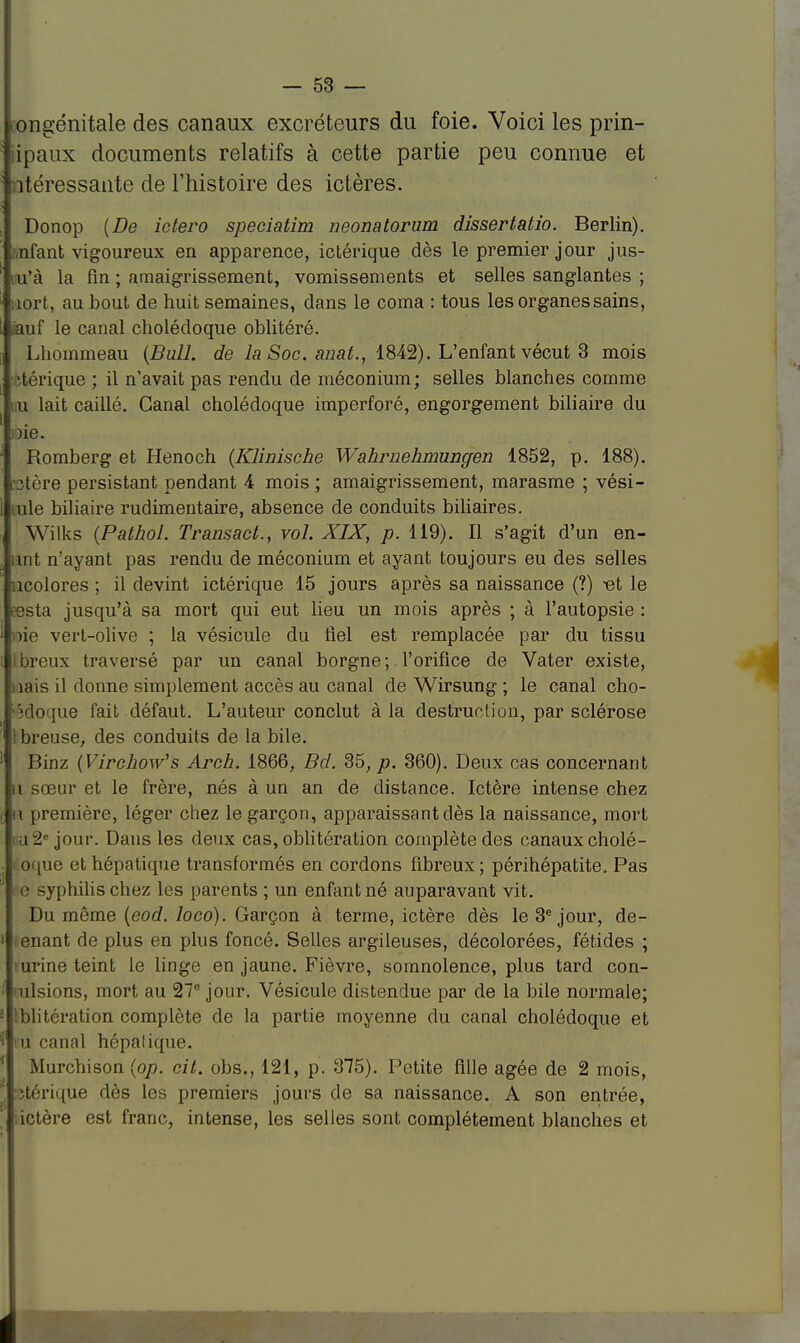 congénitale des canaux excréteurs du foie. Voici les prin- ipaux documents relatifs à cette partie peu connue et ntéressante de l'histoire des ictères. Donop (De ictero speciatim neonatorum dissertatio. Berlin). Infant vigoureux en apparence, ictérique dès le premier jour jus- ' u'à la fin ; amaigrissement, vomissements et selles sanglantes ; ftort, au bout de huit semaines, dans le coma : tous les organes sains, iauf le canal cholédoque oblitéré. Lhommeau (Bull, de la Soc. anat., 1842). L'enfant vécut 3 mois -téi'ique ; il n'avait pas rendu de méconium; selles blanches comme u lait caillé. Canal cholédoque imperforé, engorgement biliaire du oie. Romberg et Henoch (Klinische Wahrnehmungen 1852, p. 188). stère persistant pendant 4 mois ; amaigrissement, marasme ; vési- ule biliaire rudimentaire, absence de conduits biliaires. Wilks (Pathol. Transact., vol. XIX, p. 119). Il s'agit d'un en- tnt n'ayant pas rendu de méconium et ayant toujours eu des selles icolores ; il devint ictérique 15 jours après sa naissance (?) -el le testa jusqu'à sa mort qui eut lieu un mois après ; à l'autopsie : iio vert-olive ; la vésicule du fiel est remplacée par du tissu eux traversé par un canal borgne; l'orifice de Vater existe, nais il donne simplement accès au canal de Wirsung ; le canal cho- édoque fait défaut. L'auteur conclut à la destruction, par sclérose ! breuse, des conduits de la bile. Binz (Virchow's Arch. 1866, Bd. 35, p. 360). Deux cas concernant u sœur et le frère, nés à un an de distance. Ictère intense chez u première, léger chez le garçon, apparaissant dès la naissance, mort i -l- jour. Dans les deux cas, oblitération complète des canaux cholé- oque et hépatique transformés en cordons fibreux; périhépatite. Pas i ■ syphilis chez les parents ; un enfant né auparavant vit. Du même (eod. loco). Garçon à terme, ictère dès le 3e jour, de- enant de plus en plus foncé. Selles argileuses, décolorées, fétides ; iurine teint le linge en jaune. Fièvre, somnolence, plus tard con- cisions, mort au 27° jour. Vésicule distendue par de la bile normale; Oblitération complète de la partie moyenne du canal cholédoque et iu canal hépatique. Murchison (op. cit. obs., 121, p. 375). Petite fille âgée de 2 mois, îtérique dès les premiers jours de sa naissance. A son entrée, : ictère est franc, intense, les selles sont complètement blanches et