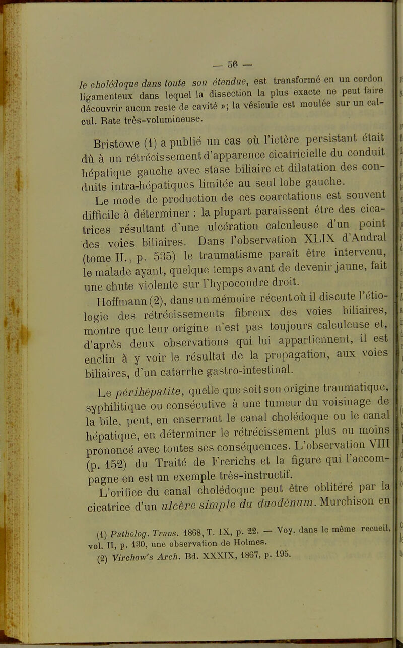 le cholédoque dans toute son étendue, est transformé en un cordon ligamenteux dans lequel la dissection la plus exacte ne peut taire découvrir aucun reste de cavité »; la vésicule est moulée sur un cal- cul. Rate très-volumineuse. Bristowe (1) a publié un cas où l'ictère persistant était dû à un rétrécissement d'apparence cicatricielle du conduit hépatique gauche avec stase biliaire et dilatation des con- duits intra-hépatiques limitée au seul lobe gauche. Le mode de production de ces coarctations est souvent difficile à déterminer : la plupart paraissent être des cica- trices résultant d'une ulcération calculeuse d'un point des voies biliaires. Dans l'observation XLIX d'Andral (tome IL, p. 535) le traumatisme paraît être intervenu, le malade ayant, quelque temps avant de devenir jaune, fait une chute violente sur l'hypocondre droit. Hoffmann (2), dans un mémoire récent où il discute l'étio- lo°ie des rétrécissements fibreux des voies biliaires, montre que leur origine n'est pas toujours calculeuse et, d'après deux observations qui lui appartiennent, il est enclin à y voir le résultat de la propagation, aux voies biliaires, d'un catarrhe gastro-intestinal. Le pêrihépatite, quelle que soit son origine traumatique, syphilitique ou consécutive à une tumeur du voisinage de la bile, peut, en enserrant le canal cholédoque ou le canal hépatique, en déterminer le rétrécissement plus ou moins prononcé avec toutes ses conséquences. L'observation VIII (p. 152) du Traité de Frerichs et la figure qui l'accom- pagne en est un exemple très-instructif. L'orifice du canal cholédoque peut être oblitéré par la cicatrice d'un ulcère simple du duodénum. Murchison en (1) Patholog. Trans. 1868, T. IX, p. 22. - Voy. dans le môme recueil, vol. II, P- 13°> une observation de Holmes. (2) Virehow's Arch. Bd. XXXIX, 1861, p. 195.