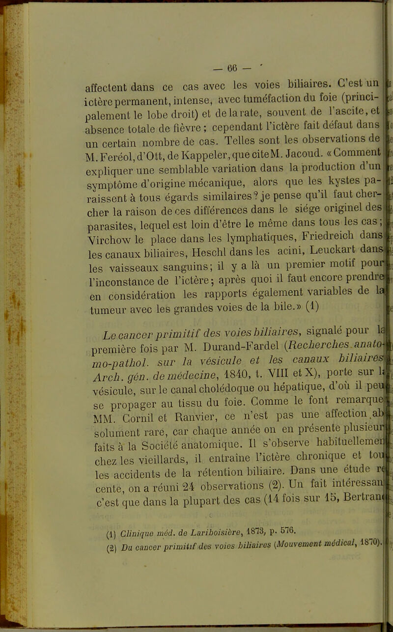 affectent dans ce cas avec les voies biliaires. C'est un ictère permanent, intense, avec tuméfaction du foie (princi- palement le lobe droit) et de la rate, souvent de l'ascite,et absence totale de fièvre ; cependant l'ictère fait défaut dans un certain nombre de cas. Telles sont les observations de M. Feréol, d'Ott, de Kappeler, que cite M. Jacoud. « Gomment expliquer une semblable variation dans la production d'un symptôme d'origine mécanique, alors que les kystes pa- raissent à tous égards similaires? je pense qu'il faut cher- cher la raison de ces différences dans le siège originel des parasites, lequel est loin d'être le même dans tous les cas ; Virchow le place dans les lymphatiques, Friedreich dans les canaux biliaires, Heschl dans les acini, Leuckart dans les vaisseaux sanguins ; il y a là un premier motif pour] l'inconstance de l'ictère-, après quoi il faut encore prendre en considération les rapports également variables de L~ tumeur avec les grandes voies de la bile.» (1) Le cancer primitif des voies biliaires, signalé pour 1j première fois par M. Durand-Fardel (Recherches anato mo-pathol. sur la vésicule et les canaux biliaires Arch. gén. de médecine, 1840, t. VIII etX), porte sur 1' vésicule, sur le canal cholédoque ou hépatique, d'où il pev. se propager au tissu du foie. Gomme le font remarque MM. Gornil et Ranvier, ce n'est pas une affection.ab somment rare, car chaque année on en présente plusieur faits à la Société anatomique. Il s'observe habituellemer chez les vieillards, il entraîne l'ictère chronique et toi] les accidents de la rétention biliaire. Dans une étude r< cente, on a réuni 24 observations (2). Un fait intéressan c'est que dans la plupart des cas (14 fois sur 15, Bertrand (1) Clinique méd. de Lariboisière, 1813, p. 516. (2) Du cancer primitif des voies biliaires {Mouvement médical, ÎSIO).