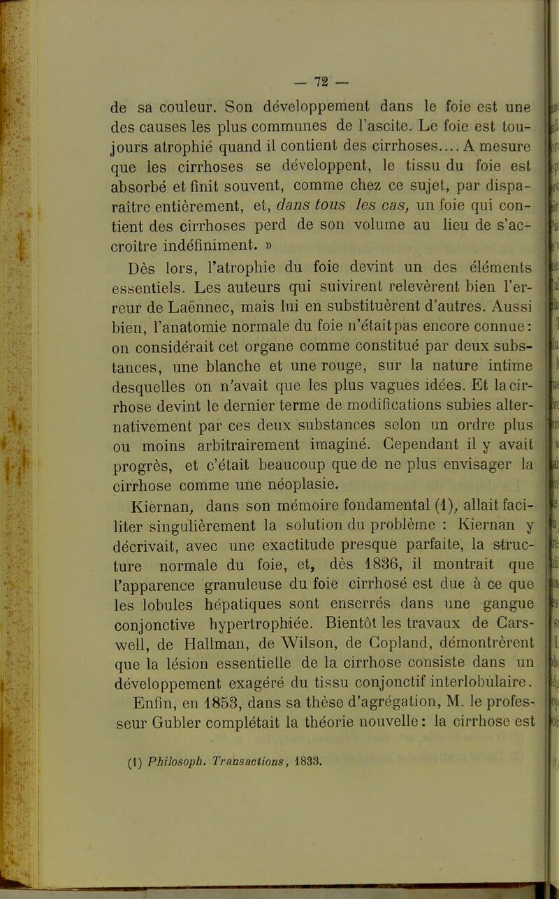 de sa couleur. Son développement dans le foie est une des causes les plus communes de l'ascite. Le foie est tou- jours atrophié quand il contient des cirrhoses.... A mesure que les cirrhoses se développent, le tissu du foie est absorbé et finit souvent, comme chez ce sujet, par dispa- raître entièrement, et, dans tous les cas, un foie qui con- tient des cirrhoses perd de son volume au lieu de s'ac- croître indéfiniment. » Dès lors, l'atrophie du foie devint un des éléments essentiels. Les auteurs qui suivirent relevèrent bien l'er- reur de Laënnec, mais lui en substituèrent d'autres. Aussi bien, l'anatomie normale du foie n'était pas encore connue: on considérait cet organe comme constitué par deux subs- tances, une blanche et une rouge, sur la nature intime desquelles on n'avait que les plus vagues idées. Et la cir- rhose devint le dernier terme de modifications subies alter- nativement par ces deux substances selon un ordre plus ou moins arbitrairement imaginé. Cependant il y avait progrès, et c'était beaucoup que de ne plus envisager la cirrhose comme une néoplasie. Kiernan, dans son mémoire fondamental (1), allait faci- liter singulièrement la solution du problème : Kiernan y décrivait, avec une exactitude presque parfaite, la struc- ture normale du foie, et, dès 1836, il montrait que l'apparence granuleuse du foie cirrhosé est due à ce que les lobules hépatiques sont enserrés dans une gangue conjonctive hypertrophiée. Bientôt les travaux de Gars- well, de Hallman, de Wilson, de Copland, démontrèrent que la lésion essentielle de la cirrhose consiste dans un développement exagéré du tissu conjonctif interlobulaire. Enfin, en 1853, dans sa thèse d'agrégation, M. le profes- seur Gubler complétait la théorie nouvelle : la cirrhose est (1) Philosoph. Transactions, 1833. i