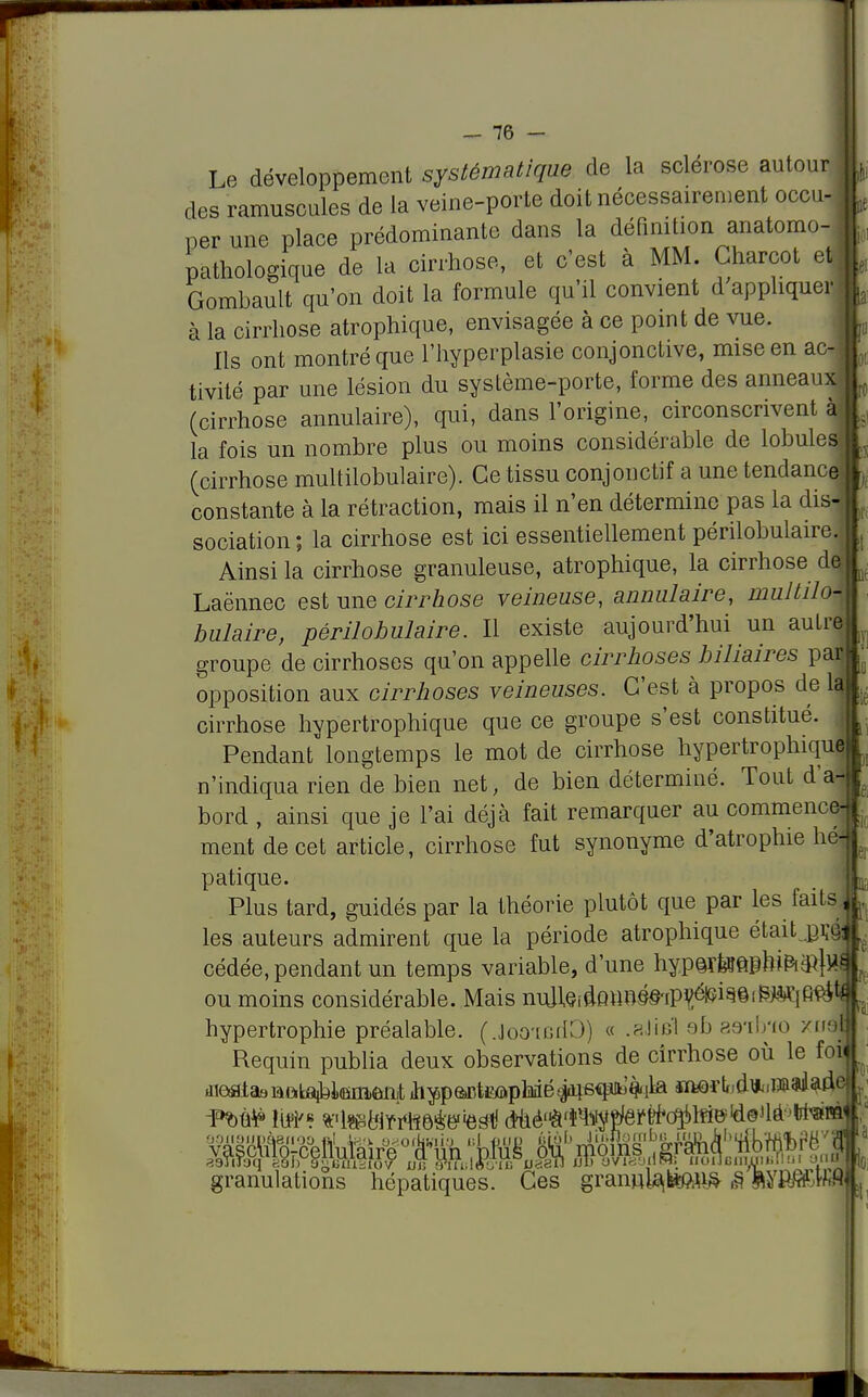 Le développement systématique de la sclérose autour des ramuscules de la veine-porte doit nécessairement occu- per une place prédominante dans la définition anatomo- pathologique de la cirrhose, et c'est à MM. Charcot et Gombault qu'on doit la formule qu'il convient d appliquer à la cirrhose atrophique, envisagée à ce point de vue. Ils ont montré que l'hyperplasie conjonctive, mise en ac- tivité par une lésion du système-porte, forme des anneaux (cirrhose annulaire), qui, dans l'origine, circonscrivent à la fois un nombre plus ou moins considérable de lobules (cirrhose multilobulaire). Ce tissu conjonctif a une tendanc< constante à la rétraction, mais il n'en détermine pas la dis sociation; la cirrhose est ici essentiellement périlobulaire. Ainsi la cirrhose granuleuse, atrophique, la cirrhose de; Laënnec est une cirrhose veineuse, annulaire, multilo- bulaire, périlobulaire. Il existe aujourd'hui un autre groupe de cirrhoses qu'on appelle cirrhoses biliaires par opposition aux cirrhoses veineuses. C'est à propos de lr cirrhose hypertrophique que ce groupe s'est constitué. Pendant longtemps le mot de cirrhose hypertrophiqui n'indiqua rien de bien net, de bien déterminé. Tout d'à bord , ainsi que je l'ai déjà fait remarquer au commence ment de cet article, cirrhose fut synonyme d'atrophie héj patique. Plus tard, guidés par la théorie plutôt que par les faits, les auteurs admirent que la période atrophique étaitjpA'Q cédée, pendant un temps variable, d'une hy.p<ir&&nfrta}$ ou moins considérable. Mais nu]leidQnn§§'rP^^©i^lfi^ hypertrophie préalable. (.Joo'tcdO) « .aJifil ob as-ilno /nof Requin publia deux observations de cirrhose où le foi granulations hépatiques. Ces granula,temfr ê ftyï»«* L