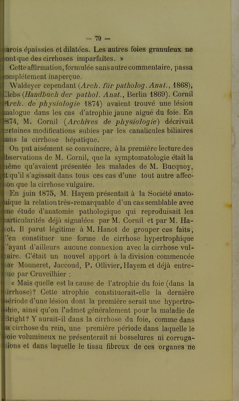 : arois épaissies et dilatées. Les autres foies granuleux ne [font que des cirrhoses imparfaites. » Cette affirmation, formulée sans autre commentaire, passa iiomplétement inaperçue. Waldeyer cependant (Arch. fur patholog.Anat., 1868), Iftëbs {Handbuch der pathol. Anat., Berlin 1869). Gornil Arch. de physiologie 1874) avaient trouvé une lésion : ualogue dans les cas d'atrophie jaune aiguë du foie. En ■874, M. Gornil (Archives de physiologie) décrivait vilaines modifications subies par les canalicules biliaires jipns la cirrhose hépatique. On put aisément se convaincre, à la première lecture des albservations de M. Gornil, que la symptomatologie était la Unême qu'avaient présentée les malades de M. Bucquoy, ntt qu'il s'agissait dans tous ces cas d'une tout autre affec- lion que la cirrhose vulgaire. En juin 1875, M. Hayem présentait à la Société anato- fluique la relation très-remarquable d'un cas semblable avec une étude d'anatomie pathologique qui reproduisait les ârticularités déjà signalées par M. Gornil et par M. Ha- ot. Il parut légitime à M. Hanot de grouper ces faits, t 'en constituer une forme de cirrhose hypertrophique l 'ayant d'ailleurs aucune connexion avec la cirrhose vul- aire. C'était un nouvel apport à la division commencée ar Monneret, Jaccoud, P. Ollivier, Hayem et déjà entre- I ue par Cruveilhier : « Mais quelle est la cause de l'atrophie du foie (dans la irrhose)? Cette atrophie constituerait-elle la dernière loériode d'une lésion dont la première serait une hypertro- I ihie, ainsi qu'on l'admet généralement pour la maladie de iright? Y aurait-il dans la cirrhose du foie, comme dans a cirrhose du rein, une première période dans laquelle le c'oie volumineux ne présenterait ni bosselures ni corruga- ions et dans laquelle le tissu fibreux de ces organes ne