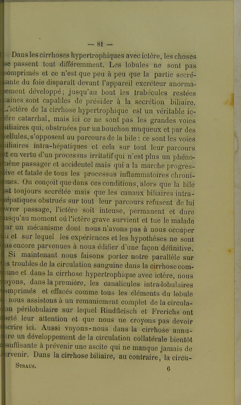 Dans les cirrhoses hypertrophiques avec ictère, les choses ;c passent tout différemment. Les lobules ne sont pas omprimés et ce n'est que peu à peu que la partie Recré- ante du foie disparaît devant l'appareil excréteur anorma- ement développé; jusqu'au bout les trabécules restées aines sont capables de présider à la sécrétion biliaire. ,'ictère de la cirrhose hypertrophique est un véritable ic- ère catarrhal, mais ici ce ne sont pas les grandes voies liliaires qui, obstruées par un bouchon muqueux et par des ellules, s'opposent au parcours de la bile : ce sont les voies iliaires intra-hépatiques et cela sur tout leur parcours t en vertu d'un processus iriïtatif qui n'est plus un phéno- îène passager et accidentel mais qui a la marche progres- se et fatale de tous les processus inflammatoires chroni- ues. On conçoit que dans ces conditions, alors que la bile st toujours sécrétée mais que les canaux biliaires intra- aiatiques obstrués sur tout leur parcours refusent de lui vrer passage, l'ictère soit intense, permanent et dure i>qu'au moment où l'ictère grave survient et tue le malade iv un mécanisme dont nous n'avons pas à nous occuper ii et sur lequel les expériences et les hypothèses ne sont as encore parvenues à nous édifier d'une façon définitive. Si maintenant nous faisons porter notre parallèle sur js troubles de la circulation sanguine dans la cirrhose com- une et dans la cirrhose hypertrophique avec ictère, nous Dyons, dans la première, les canalicules intra-lobulaires »mprimés et effacés comme tous les éléments du lobule nous assistons à un remaniement complet de la circula- on périlobulaire sur lequel Rindleisch et Frerichs ont >rté leur attention et que nous ne croyons pas devoir écrire ici. Aussi voyons-nous dans la cirrhose annu- le un développement de la circulation collatérale bientôt suffisante à prévenir une ascite qui ne manque jamais de irvenir. Dans la cirrhose biliaire, au contraire, la circu- Straus. n