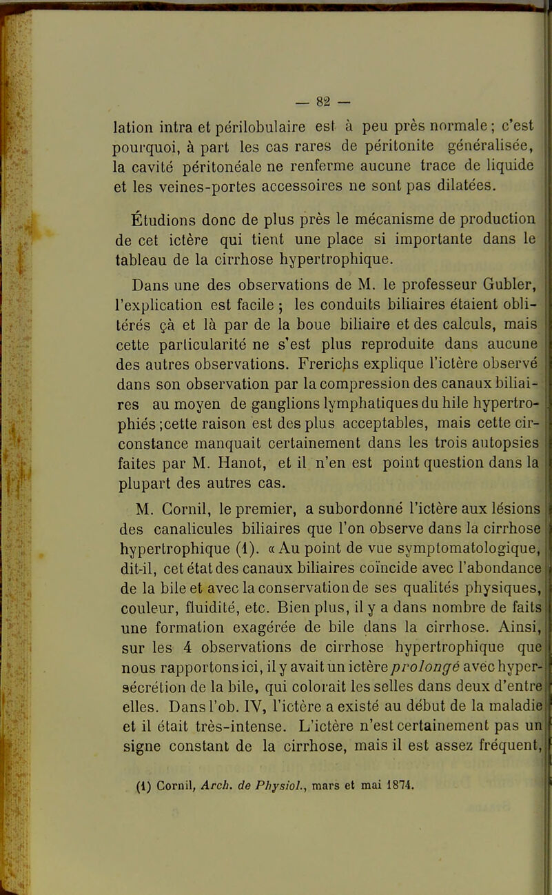 lation intra et périlobulaire est à peu près normale ; c'est pourquoi, à part les cas rares de péritonite généralisée, la cavité péritonéale ne renferme aucune trace de liquide et les veines-portes accessoires ne sont pas dilatées. Étudions donc de plus près le mécanisme de production de cet ictère qui tient une place si importante dans le tableau de la cirrhose hypertrophique. Dans une des observations de M. le professeur Gubler, l'explication est facile ; les conduits biliaires étaient obli- térés çà et là par de la boue biliaire et des calculs, mais cette parlicularité ne s'est plus reproduite dans aucune des autres observations. Frericjis explique l'ictère observé dans son observation par la compression des canaux biliai- res au moyen de ganglions lymphatiques du hile hypertro- phiés ;cette raison est des plus acceptables, mais cette cir- constance manquait certainement dans les trois autopsies faites par M. Hanot, et il n'en est point question dans la plupart des autres cas. M. Corail, le premier, a subordonné l'ictère aux lésions des canalicules biliaires que l'on observe dans la cirrhose hypertrophique (1). «Au point de vue symptomatologique, dit-il, cet état des canaux biliaires coïncide avec l'abondance de la bile et avec la conservation de ses qualités physiques, couleur, fluidité, etc. Bien plus, il y a dans nombre de faits une formation exagérée de bile dans la cirrhose. Ainsi, sur les 4 observations de cirrhose hypertrophique que nous rapportons ici, il y avait un ictère prolongé avec hyper- sécrétion de la bile, qui colorait les selles dans deux d'entre elles. Dansl'ob. IV, l'ictère a existé au début de la maladie et il était très-intense. L'ictère n'est certainement pas un signe constant de la cirrhose, mais il est assez fréquent (1) Cornil, Arch. de Physiol., mars et mai 1874.