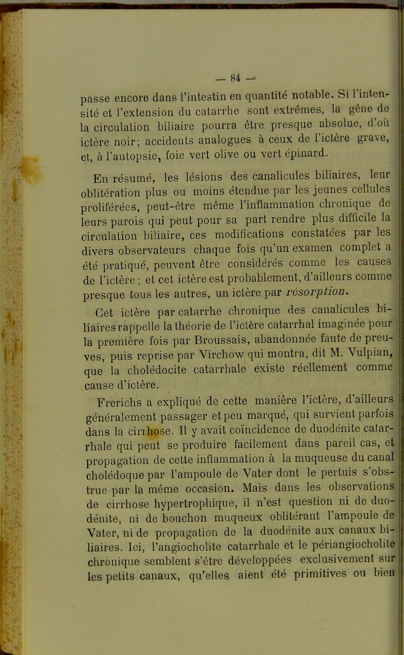 passe encore dans l'intestin en quantité notable. Si l'inten- sité et l'extension du catarrhe sont extrêmes, la gêne de la circulation biliaire pourra être presque absolue, d'où ictère noir; accidents analogues à ceux de l'ictère grave, et, à l'autopsie, foie vert olive ou vert épinard. En résumé, les lésions des canalicules biliaires, leur oblitération plus ou moins étendue par les jeunes cellules proliférées, peut-être même l'inflammation chronique de leurs parois qui peut pour sa part rendre plus difficile la circulation biliaire, ces modifications constatées par les divers observateurs chaque fois qu'un examen complet a été pratiqué, peuvent être considérés comme les causes de l'ictère ; et cet ictère est probablement, d'ailleurs comme presque tous les autres, un ictère par résorption. Cet ictère par catarrhe chronique des canalicules bi- liaires rappelle la théorie de l'ictère catarrhal imaginée pour la première fois par Broussais, abandonnée faute de preu- ves, puis reprise par Virchow qui montra, dit M. Vulpian, que la cholédocite catarrhale existe réellement comme cause d'ictère. Frerichs a expliqué de cette manière l'ictère, d'ailleurs généralement passager et peu marqué, qui survient parfois dans la cirrhose. Il y avait coïncidence de duodénite catar- rhale qui peut se produire facilement dans pareil cas, et propagation de cette inflammation à la muqueuse du canal cholédoque par l'ampoule de Vater dont le pertuis s'obs- true par la même occasion. Mais dans les observations de cirrhose hypertrophique, il n'est question ni de duo- dénite, ni de bouchon muqueux oblitérant l'ampoule de Vater, ni de propagation de la duodénite aux canaux bi- liaires. Ici, l'angiocholite catarrhale et le périangiocholite chronique semblent s'être développées exclusivement sur les petits canaux, qu'elles aient été primitives ou bien