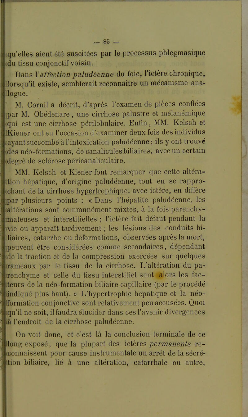 tqu'elles aient été suscitées par le processus phlegmasique i du tissu conjonctif voisin. Dans Y affection paludéenne du foie, l'ictère chronique, {lorsqu'il existe, semblerait reconnaître un mécanisme ana- logue. M. Gornii a décrit, d'après l'examen de pièces confiées jpar M. Obédenare , une cirrhose palustre et mélanémique iqui est une cirrhose périlobulaire. Enfin, MM. Kelsch et lKiener ont eu l'occasion d'examiner deux fois des individus iayantsuccombé à l'intoxication paludéenne ; ils y ont trouvé (des néo-formations, de canalicules biliaires, avec un certain idegré de sclérose péricanaliculaire. MM. Kelsch et Kiener font remarquer que cette altéra- tion hépatique, d'origine paludéenne, tout en se rappro- chant de la cirrhose hypertrophique, avec ictère, en diffère jpar plusieurs points : « Dans l'hépatite paludéenne, les (altérations sont communément mixtes, à la fois parenchy- îmateuses et interstitielles ; l'ictère fait défaut pendant la wie ou apparaît tardivement ; les lésions des conduits bi- lliaires, catarrhe ou déformations, observées après la mort, ipeuvent être considérées comme secondaires, dépendant rde la traction et de la compression exercées sur quelques rrameaux par le tissu de la cirrhose. L'altération du pa- rrenchyme et celle du tissu interstitiel sont alors les fac- tteurs de la néo-formation biliaire capillaire (par le procédé iindiqué plus haut). » L'hypertrophie hépatique et la néo- fformation conjonctive sont relativement peu accusées. Quoi (qu'il ne soit, il faudra élucider dans ces l'avenir divergences là l'endroit de la cirrhose paludéenne. On voit donc, et c'est là la conclusion terminale de ce Hong exposé, que la plupart des ictères permanents re- connaissent pour cause instrumentale un arrêt de la sécré- ttion biliaire, lié à une altération, catarrhale ou autre,