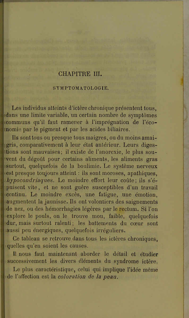 CHAPITRE III. SYMPTOMATOLOGIE. Les individus atteints d'ictère chronique présentent tous, rdans une limite variable, un certain nombre de symptômes 'communs qu'il faut ramener à l'imprégnation de l'éco- momie par le pigment et par les acides biliaires. Ils sont tous ou presque tous maigres, ou du moins amai- igris, comparativement à leur état antérieur. Leurs diges- ttions sont mauvaises; il existe de l'anorexie, le plus sou- vent du dégoût pour certains aliments, les aliments gras .•surtout, quelquefois de la boulimie. Le système nerveux test presque toujours atteint : ils sont moroses, apathiques, : hypocondriaques. Le moindre effort leur coûte; ils s'é- .puisent vite, et ne sont guère susceptibles d'un travail (continu. Le moindre excès, une fatigue, une émotion, iaugmentent la jaunisse. Ils ont volontiers des saignements (de nez, ou des hémorrhagies légères par le rectum. Si l'on explore le pouls, on le trouve mou, faible, quelquefois (dur, mais surtout ralenti; les battements du cœur sont ; aussi peu énergiques, quelquefois irréguliers. Ce tableau se retrouve dans tous les ictères chroniques, quelles qu'en soient les causes. Il nous faut maintenant aborder le détail et étudier successivement les divers éléments du syndrome ictère. Le plus caractéristique, celui qui implique l'idée même • de l'affection est la coloration de la peau.