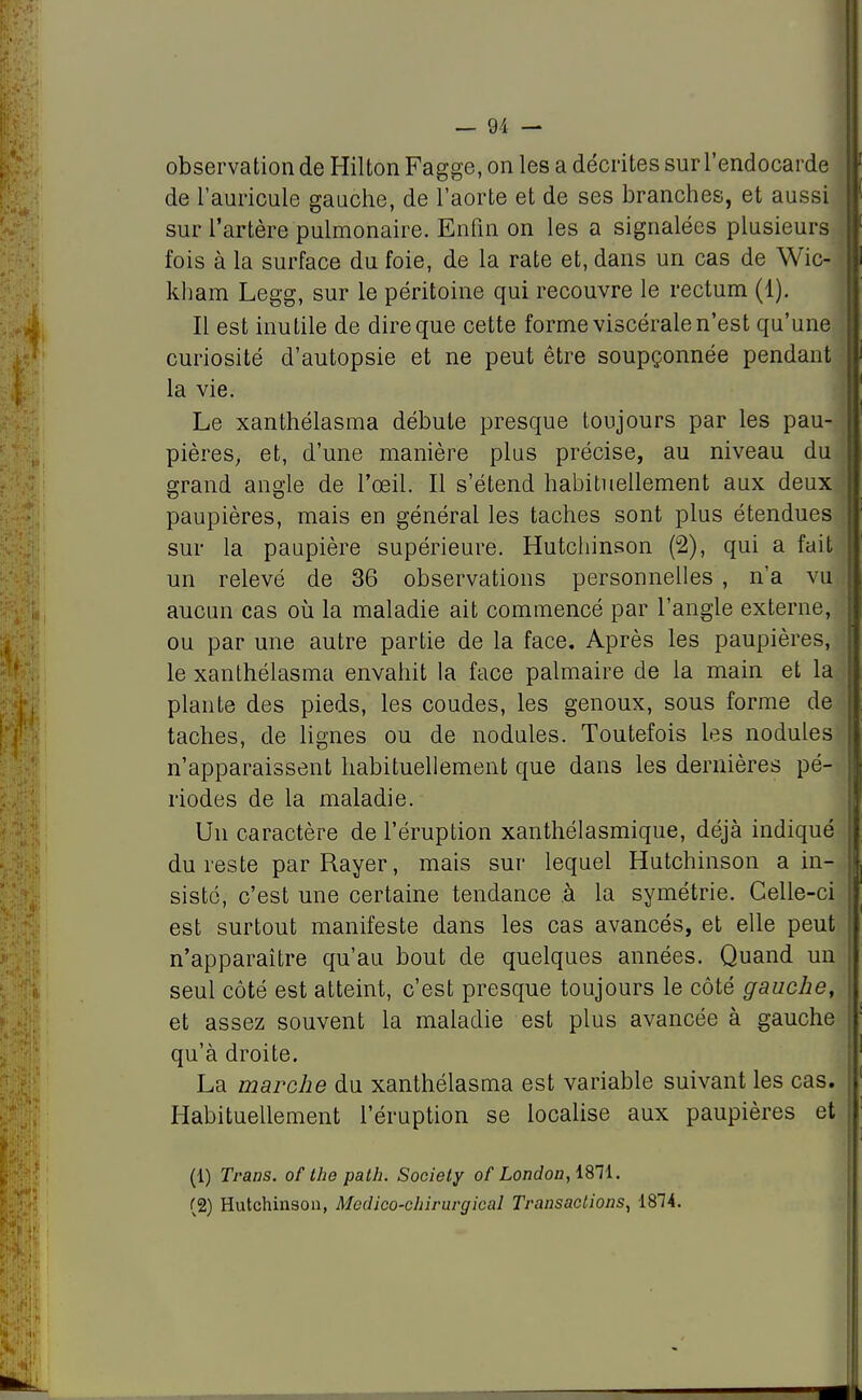 observation de Hilton Fagge, on les a décrites sur l'endocarde de l'auricule gauche, de l'aorte et de ses branches, et aussi sur l'artère pulmonaire. Enfin on les a signalées plusieurs fois à la surface du foie, de la rate et, dans un cas de Wic- kham Legg, sur le péritoine qui recouvre le rectum (1). Il est inutile de dire que cette forme viscérale n'est qu'une curiosité d'autopsie et ne peut être soupçonnée pendant la vie. Le xanthélasma débute presque toujours par les pau- pières, et, d'une manière plus précise, au niveau du grand angle de l'œil. Il s'étend habituellement aux deux paupières, mais en général les taches sont plus étendues sur la paupière supérieure. Hutchinson (2), qui a fait un relevé de 36 observations personnelles , n'a vu aucun cas où la maladie ait commencé par l'angle externe, ou par une autre partie de la face. Après les paupières, le xanthélasma envahit la face palmaire de la main et la plante des pieds, les coudes, les genoux, sous forme de taches, de lignes ou de nodules. Toutefois les nodules n'apparaissent habituellement que dans les dernières pé- riodes de la maladie. Un caractère de l'éruption xanthélasmique, déjà indiqué du reste par Rayer, mais sur lequel Hutchinson a in- sisté, c'est une certaine tendance à la symétrie. Celle-ci est surtout manifeste dans les cas avancés, et elle peut n'apparaître qu'au bout de quelques années. Quand un seul côté est atteint, c'est presque toujours le côté gauche, et assez souvent la maladie est plus avancée à gauche qu'à droite. La marche du xanthélasma est variable suivant les cas. Habituellement l'éruption se localise aux paupières et (1) Trans. of the path. Society of London, 1871. (2) Hutchinson, Medico-chirurgical Transactions, 1874.