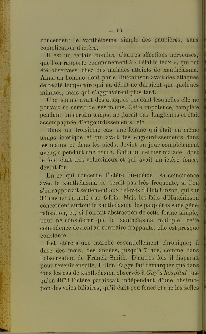 concernent le xanthélasma simple des paupières, sans complication d'ictère. Il est un certain nombre d'autres affections nerveuses, que l'on rapporte communément à « l'état bilieux », qui ont été observées chez des malades atteints de xanthélasma. Ainsi un homme dont parle Hutchinson avait des attaques de cécité temporaire qui au début ne duraient que quelques minutes, mais qui s'aggravèrent plus tard. Une femme avait des attaques pendant lesquelles elle ne pouvait se servir de ses mains. Cette impotence, complète pendant un certain temps, ne durait pas longtemps et était accompagnée d'engourdissements, etc. Dans un troisième cas, une femme qui était en même temps ictérique et qui avait des engourdissements dans les mains et dans les pieds, devint un jour complètement aveugle pendant une heure. Enfin un dernier malade, dont le foie était très-volumineux et qui avait un ictère foncé, devint fou. En ce qui concerne l'ictère lui-même, sa coïncidence avec le xanthélasma ne serait pas très-fréquente, si l'on s'en rapportait seulement aux relevés d'Hutchinson, qui sur 36 cas no l'a noté que 6 fois. Mais les faits d'Hutchinson concernent surtout le xanthélasma des paupières sans géné- ralisation, et, si l'on fait abstraction de cette forme simple, pour ne considérer que le xanthélasma multiple, cette coïncidence devient au contraire frappante, elle est presque constante. Cet ictère a une marche essentiellement chronique; il dure des mois, des années, jusqu'à 7 ans, comme dans l'observation de Franck Smith. D'autres [fois il disparaît pour revenir ensuite. Hilton Fagge fait remarquer que dans tous les cas de xanthélasma observés à Guy's hospital jus- qu'en 1873 l'ictère paraissait indépendant d'une obstruc- tion des voies biliaires, qu'il était peu foncé et que les selles