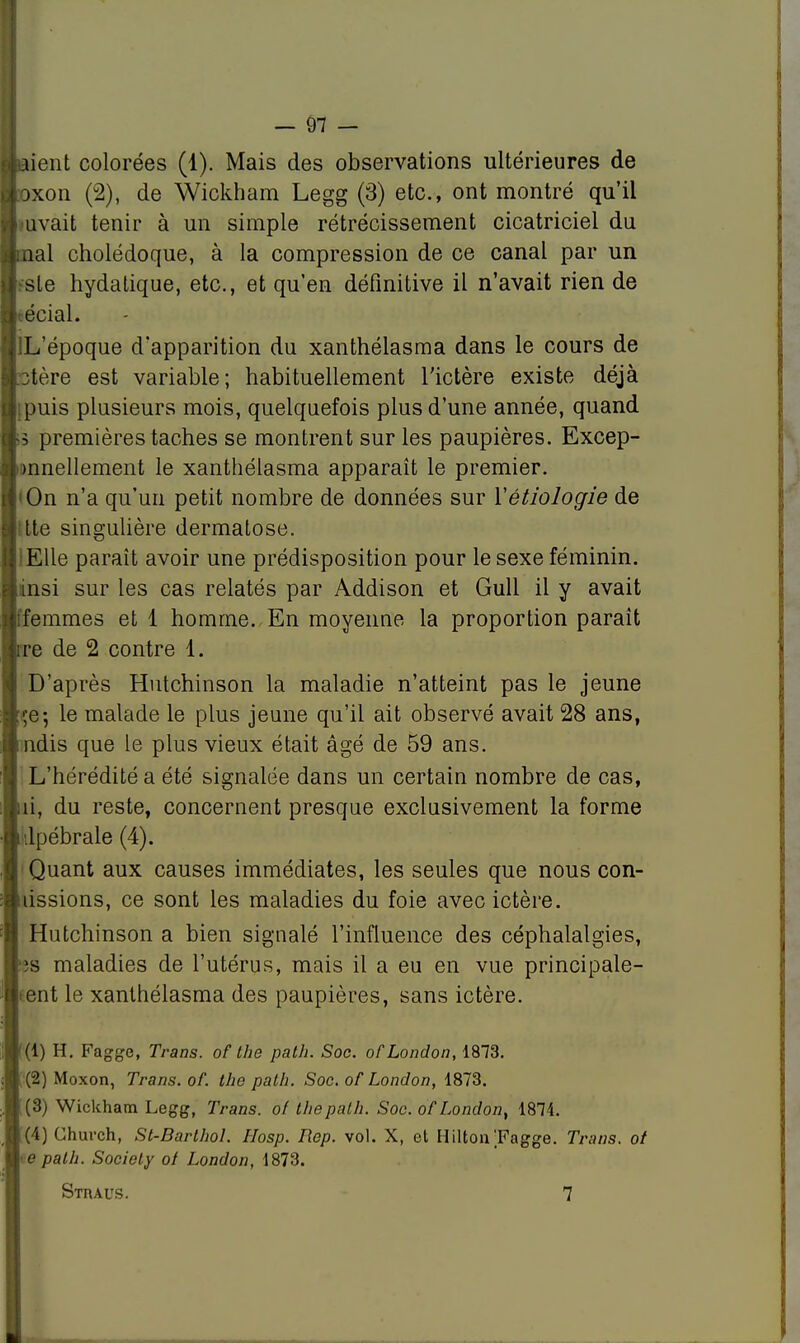 ■aient colorées (1). Mais des observations ultérieures de ftoxon (2), de Wickham Legg (3) etc., ont montré qu'il ■mvait tenir à un simple rétrécissement cicatriciel du ■mal cholédoque, à la compression de ce canal par un H.-'sle hydatique, etc., et qu'en définitive il n'avait rien de > écial. IlL'époque d'apparition du xanthélasma dans le cours de ictère est variable; habituellement l'ictère existe déjà ■[puis plusieurs mois, quelquefois plus d'une année, quand w3 premières taches se montrent sur les paupières. Excep- tionnellement le xanthélasma apparaît le premier. ■•On n'a qu'un petit nombre de données sur Yétiologie de M.tte singulière dermatose. !EUe paraît avoir une prédisposition pour le sexe féminin. linsi sur les cas relatés par Addison et Gull il y avait ffemmes et 1 homme. En moyenne la proportion parait rre de 2 contre 1. D'après Hutchinson la maladie n'atteint pas le jeune içe; le malade le plus jeune qu'il ait observé avait 28 ans, ndis que le plus vieux était âgé de 59 ans. L'hérédité a été signalée dans un certain nombre de cas, ni, du reste, concernent presque exclusivement la forme ilpébrale (4). Quant aux causes immédiates, les seules que nous con- nissions, ce sont les maladies du foie avec ictère. Hutchinson a bien signalé l'influence des céphalalgies, >s maladies de l'utérus, mais il a eu en vue principale- ment le xanthélasma des paupières, sans ictère. (1) H. Fagge, Trans. of the path. Soc. ofLondon, 1873. (2) Moxon, Trans. of. the path. Soc. ofLondon, 1873. (3) Wickham Legg, Trans. of the path. Soc. ofLondon, 1874. (4) Church, St-Barthol. Hosp. Rep. vol. X, et Hilton Pagge. Trans. ot te path. Society of London, 1873. Straus. 7