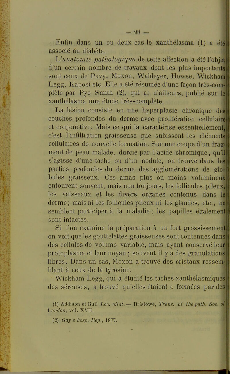 Enfin dans un ou deux cas le xanthélasma (1) a été I associé au diabète. Uanatomie pathologique de cette affection a été l'objet! d'un certain nombre de travaux dont les plus importants» sont ceux de Pavy, Moxon, Waldeyer, Howse, Wickham|| Legg, Kaposi etc. Elle a été résumée d'une façon très-com* plète par Pye Smith (2), qui a, d'ailleurs, publié sur le xanthélasma une étude très-complète. La lésion consi>lc en une hyperplasie chronique del couches profondes du derme avec prolifération cellulairell et conjonctive. Mais ce qui la caractérise essentiellement,!! c'est l'infiltration graisseuse que subissent les éléments S cellulaires de nouvelle formation. Sur une coupe d'un frag- j ment de peau malade, durcie par l'acide chromique, qu'iljl s'agisse d'une tache ou d'un nodule, on trouve dans les II parties profondes du derme des agglomérations de glo-l bules graisseux. Ces amas plus ou moins volumineux! entourent souvent, mais non toujours, les follicules pileux,! les vaisseaux et les divers organes contenus dans le derme; mais ni les follicules pileux ni les glandes, etc., neH semblent participer à la maladie ; les papilles également! sont intactes. Si l'on examine la préparation à un fort grossissement! on voit que les gouttelettes graisseuses sont contenues dans II des cellules de volume variable, mais ayant conservé leur M protoplasma et leur noyau ; souvent il y a des granulations I libres. Dans un cas, Moxon a trouvé des cristaux ressema blant à ceux de la tyrosine. Wickham Legg, qui a étudié les taches xanthélasmiques des séreuses, a trouvé qu'elles étaient « formées par des (1) Addison et Gull Loc. citât.. — Bristowe, Trans. of the palh. Soc. of hondon, vol. XVII. (2) Guy's hosp. Rep., 1877.