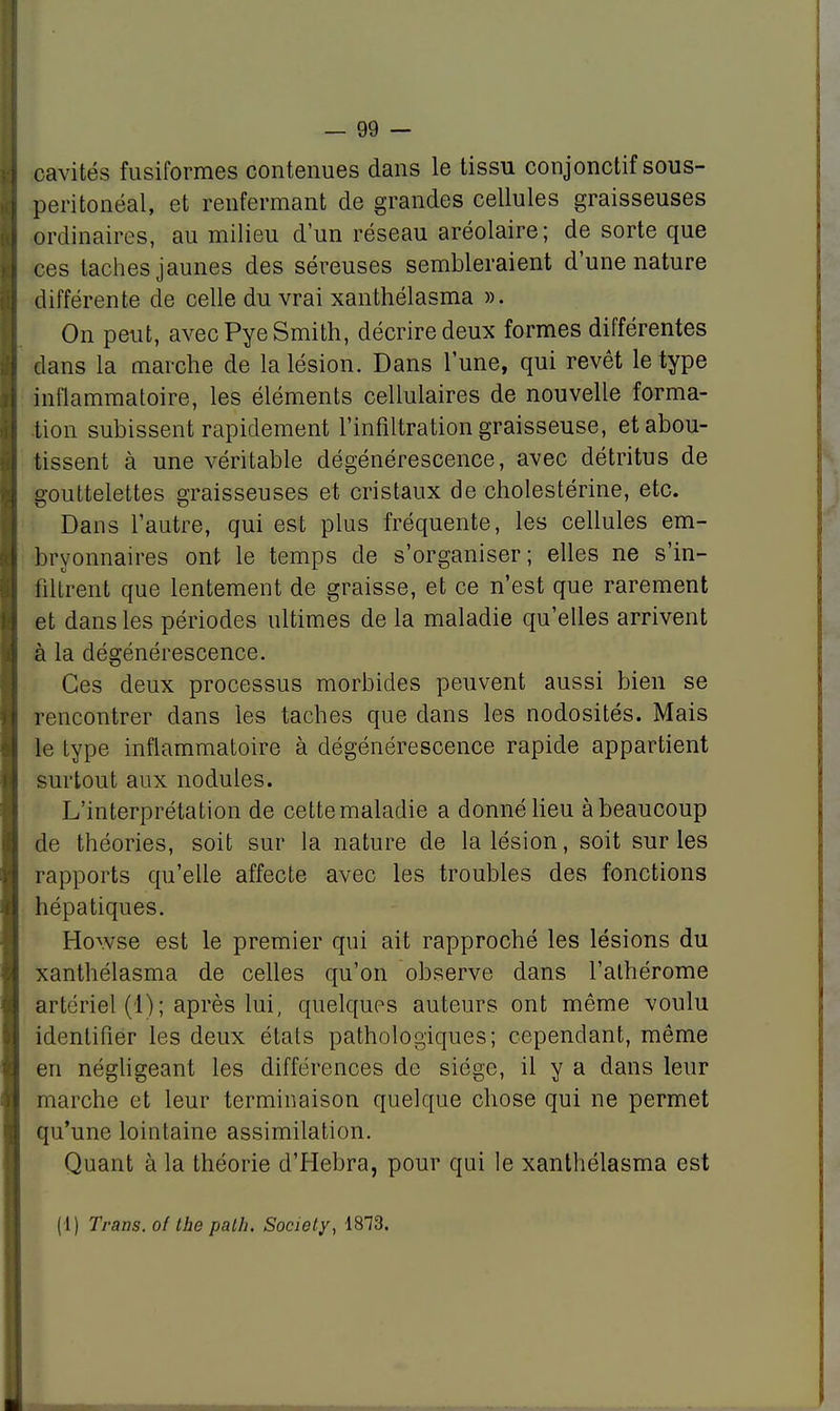 cavités fusiformes contenues dans le tissu conjonctif sous- peritonéal, et renfermant de grandes cellules graisseuses ordinaires, au milieu d'un réseau aréolaire; de sorte que ces taches jaunes des séreuses sembleraient d'une nature différente de celle du vrai xanthélasma ». On peut, avec Pye Smith, décrire deux formes différentes dans la marche de la lésion. Dans lune, qui revêt le type inflammatoire, les éléments cellulaires de nouvelle forma- tion subissent rapidement l'infiltration graisseuse, et abou- tissent à une véritable dégénérescence, avec détritus de gouttelettes graisseuses et cristaux de cholestérine, etc. Dans l'autre, qui est plus fréquente, les cellules em- bryonnaires ont le temps de s'organiser; elles ne s'in- filtrent que lentement de graisse, et ce n'est que rarement et dans les périodes ultimes de la maladie qu'elles arrivent à la dégénérescence. Ces deux processus morbides peuvent aussi bien se rencontrer dans les taches que dans les nodosités. Mais le type inflammatoire à dégénérescence rapide appartient surtout aux nodules. L'interprétation de cette maladie a donné lieu à beaucoup de théories, soit sur la nature de la lésion, soit sur les rapports qu'elle affecte avec les troubles des fonctions hépatiques. Howse est le premier qui ait rapproché les lésions du xanthélasma de celles qu'on observe dans l'athérome artériel (1) ; après lui, quelques auteurs ont même voulu identifier les deux états pathologiques; cependant, même en négligeant les différences de siège, il y a dans leur marche et leur terminaison quelque chose qui ne permet qu'une lointaine assimilation. Quant à la théorie d'Hebra, pour qui le xanthélasma est (1) Trans. ol the palh, Society, 1873.