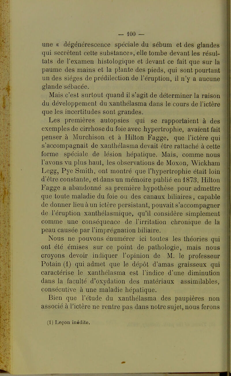 une « dégénérescence spéciale du sébum et des glandes qui sécrètent celle substance», elle tombe devant les résul- tats de l'examen histologique et devant ce fait que sur la paume des mains et la plante des pieds, qui sont pourtant un des sièges de prédilection de l'éruption, il n'y a aucune glande sébacée. Mais c'est surtout quand il s'agit de déterminer la raison du développement du xanthélasma dans le cours de l'ictère que les incertitudes sont grandes. Les premières autopsies qui se rapportaient à des exemples de cirrhose du foie avec hypertrophie, avaient fait penser à Murchison et à Hilton Fagge, que l'ictère qui s'accompagnait de xanthélasma devait être rattaché à cette forme spéciale de lésion hépatique. Mais, comme nous l'avons vu plus haut, les observations de Moxon, Wickham Legg, Pye Smith, ont montré que l'hypertrophie était loin d'être constante, et dans un mémoire publié en 1873, Hilton Fagge a abandonné sa première hypothèse pour admettre que toute maladie du foie ou des canaux biliaires, capable de donner lieu à un ictère persistant, pouvait s'accompagner de l'éruption xanthélasmique, qu'il considère simplement comme une conséquence de l'irritation chronique de la peau causée par l'imprégnation biliaire. Nous ne pouvons énumérer ici toutes les théories qui ont été émises sur ce point de pathologie, mais nous croyons devoir indiquer l'opinion de M. le professeur Potain (1) qui admet que le dépôt d'amas graisseux qui caractérise le xanthélasma est l'indice d'une diminution dans la faculté d'oxydation des matériaux assimilables, consécutive à une maladie hépatique. Bien que l'étude du xanthélasma des paupières non associé à l'ictère ne rentre pas dans notre sujet, nous ferons (1) Leçon inédite.