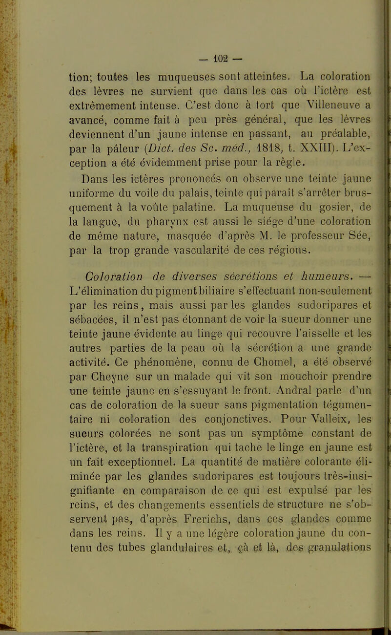 tion; toutes les muqueuses sont atteintes. La coloration des lèvres ne survient que dans les cas où l'ictère est extrêmement intense. C'est donc à tort que Villeneuve a avancé, comme fait à peu près général, que les lèvres deviennent d'un jaune intense en passant, au préalable, par la pâleur {Dict. des Se. méd., 1818, t. XXIII). L'ex- ception a été évidemment prise pour la règle. Dans les ictères prononcés on observe une teinte jaune uniforme du voile du palais, teinte qui paraît s'arrêter brus- quement à la voûte palatine. La muqueuse du gosier, de la langue, du pharynx est aussi le siège d'une coloration de même nature, masquée d'après M. le professeur Sée, par la trop grande vascularité de ces régions. Coloration de diverses sécrétions et humeurs. — L'élimination du pigment biliaire s'effectuant non-seulement par les reins, mais aussi par les glandes sudoripares et sébacées, il n'est pas étonnant de voir la sueur donner une teinte jaune évidente au linge qui recouvre l'aisselle et les autres parties de la peau où la sécrétion a une grande activité. Ce phénomène, connu de Ghomel, a été observé par Gheyne sur un malade qui vit son mouchoir prendre une teinte jaune en s'essuyant le front. Andral parle d'un cas de coloration de la sueur sans pigmentation tégumen- taire ni coloration des conjonctives. Pour Valleix, les sueurs colorées ne sont pas un symptôme constant de l'ictère, et la transpiration qui tache le linge en jaune est un fait exceptionnel. La quantité de matière colorante éli- minée par les glandes sudoripares est toujours très-insi- gnifiante en comparaison de ce qui est expulsé par les reins, et des changements essentiels de structure ne s'ob- servent pas, d'après Frerichs, dans ces glandes comme dans les reins. Il y a une légère coloration jaune du con- tenu des tubes glandulaires et, ça et là, dos granulations