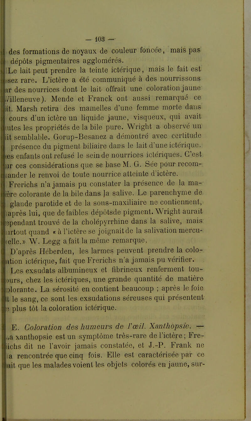 des formations de noyaux de couleur foncée, mais pas I dépôts pigmentaires agglomérés, j Le lait peut prendre la teinte ictérique, mais le fait est Lsez rare. L'ictère a été communiqué à des nourrissons tr des nourrices dont le lait- offrait une coloration jaune Villeneuve). Mende et Franck ont aussi remarqué ce (lit. Marsh retira des mamelles d'une femme morte dans cours d'un ictère un liquide jaune, visqueux, qui avait lûtes les propriétés de la bile pure. Wright a observé un lit semblable. Gorup-Besanez a démontré avec certitude présence du pigment biliaire dans le lait d'une ictérique. fies enfants ont refusé le sein de nourrices ictériques. C'est ■ îr ces considérations que se base M. G. Sée pour recom- ; ander le renvoi de toute nourrice atteinte d'ictère. Frerichs n'a jamais pu constater la présence de la ma- ère colorante de la bile dans la salive. Le parenchyme de. I glande parotide et de la sous-maxiliaire ne contiennent, j. après lui, que de faibles dépôtsde pigment. Wright aurait ^pendant trouvé de la cholépyrrhine dans la salive, mais ; irtout quand « à l'ictère se joignait de la salivation mercu- elle.» W. Legg afaitlamême remarque. | D'après Héberden, les larmes peuvent prendre la colo- ution ictérique, fait que Frerichs n'a jamais pu vérifier. Les exsudats albumineux et fibrineux renferment tou- )urs, chez les ictériques, une grande quantité de matière i}lorante. La sérosité en contient beaucoup ; après le foie t le sang, ce sont les exsudations séreuses qui présentent !) plus tôt la coloration ictérique. E. Coloration des humeurs de l'œil. Xanthopsie. — ,a xanthopsie est un symptôme très-rare de l'ictère ; Fre- lichs dit ne l'avoir jamais constatée, et J.-P. Frank ne a rencontrée que cinq fois. Elle est caractérisée par ce ait que les malades voient les objets colorés en jaune, sur-
