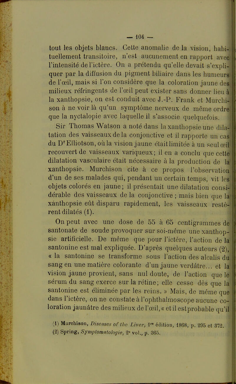 tout les objets blancs. Cette anomalie de la vision, habi- tuellement transitoire, n'est aucunement en rapport avec l'intensité de l'ictère. On a prétendu qu'elle devait s'expli- quer par la diffusion du pigment biliaire dans les humeurs de l'œil, mais si l'on considère que la coloration jaune des milieux réfringents de l'œil peut exister sans donner lieu à la xanthopsie, on est conduit avec J.-P. Frank et Murchii son à ne voir là qu'un symptôme nerveux de même ordre' que la nyclalopie avec laquelle il s'associe quelquefois. Sir Thomas Watson a noté dans la xanthopsie une dila-j tation des vaisseaux de la conjonctive et il rapporte un cas' du DrEUiotson, où la vision jaune étaitlimitée à un seul œil recouvert de vaisseaux variqueux; il en a conclu que cette' dilatation vasculaire était nécessaire à la production de la xanthopsie. Murchison cite à ce propos l'observation d'un de ses malades qui, pendant un certain temps, vit les objets colorés en jaune; il présentait une dilatation consi- dérable des vaisseaux de la conjonctive ; mais bien que la- xanthopsie eût disparu rapidement, les vaisseaux restè- rent dilatés (1). On peut avec une dose de 55 à 65 centigrammes de santonate de soude provoquer sur soi-même une xanthop- sie artificielle. De même que pour l'ictère, l'action de la santonine est mal expliquée. D'après quelques auteurs (2), « la santonine se transforme sous l'action des alcalis du, sang en une matière colorante d'un jaune verdâtre... et la vision jaune provient, sans nul doute, de l'action que le sérum du sang exerce sur la rétine; elle cesse dès que la santonine est éliminée par les reins. » Mais, de même que dans l'ictère, on ne constate à l'ophthalmoscope aucune co- loration jaunâtre des milieux de l'œil, « et il estprobable qu'il (1) Murchison, Diseases of the Livev, 1™ édition, 1868, p. 295 et 372. (2) Spring, Symptomatologie, 2° vol., p. 365,