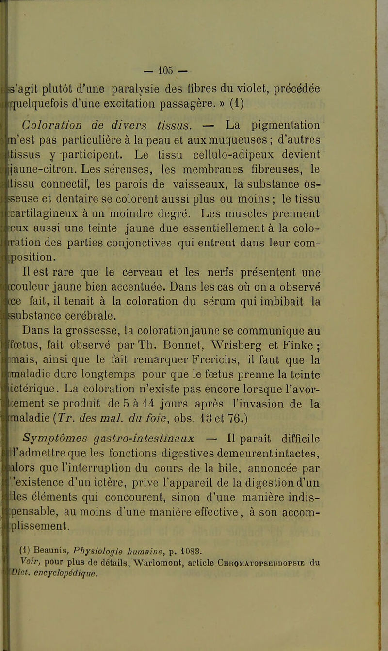 tts'agit plutôt d'une paralysie des fibres du violet, précédée «quelquefois d'une excitation passagère. » (1) Coloration de divers tissus. — La pigmentation Ijm'est pas particulière à la peau et aux muqueuses ; d'autres ■tissus y -participent. Le tissu cellulo-adipeux devient ■jaune-citron. Les séreuses, les membranes fibreuses, le Hlissu connectif, les parois de vaisseaux, la substance os- wseuse et dentaire se colorent aussi plus ou moins ; le tissu «cartilagineux à un moindre degré. Les muscles prennent ■peux aussi une teinte jaune due essentiellement à la colo- jjiration des parties conjonctives qui entrent dans leur com- qiposition. Il est rare que le cerveau et les nerfs présentent une ■couleur jaune bien accentuée. Dans les cas où on a observé ji.ee fait, il tenait à la coloration du sérum qui imbibait la ■substance cérébrale. Dans la grossesse, la coloration jaune se communique au ■fœtus, fait observé par Th. Bonnet, Wrisberg et Finke ; armais, ainsi que le fait remarquer Frerichs, il faut que la «.maladie dure longtemps pour que le fœtus prenne la teinte aictérique. La coloration n'existe pas encore lorsque l'avor- àlhement se produit de 5 à 14 jours après l'invasion de la . nrialadie (Tr. des mal. du foie, obs. 13 et 76.) Symptômes gastro-intestinaux — 11 paraît difficile d'admettre que les fonctions digestives demeurent intactes, nlors que l'interruption du cours de la bile, annoncée par 'existence d'un ictère, prive l'appareil de la digestion d'un lies éléments qui concourent, sinon d'une manière indis- pensable, au moins d'une manière effective, à son accom- plissement. (1) Beaunis, Physiologie humaine, p. 1083. Voir, pour plus de détails, Warlomont, article Chromatopseudopsie du Dict. encyclopédique.