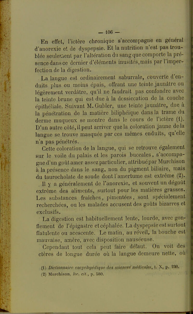 En effet, l'ictère chronique s'accompagne en général d'anorexie et de dyspepsie. Et la nutrition n'est pas trou- blée seulement par l'altération du sang que comporte la pré- sence dans ce dernier d'éléments inusités,mais par l'imper- fection de la digestion. La langue est ordinairement saburrale, couverte d'en- duits plus ou moins épais, offrant une teinte jaunâtre ou légèrement verdâtre, qu'il ne faudrait pas confondre avec la teinte brune qui est due à la dessiccation de la couche épithéliale. Suivant M.Gubler, une teinte jaunâtre, due à la pénétration de la matière biliphéique dans la trame du derme muqueux se montre dans le cours de l'ictère (1). D'un autre côté, il peut arriver que la coloration jaune delà langue se trouve masquée par ces mêmes enduits, qu'elle n'a pas pénétrés. Cette coloration de la langue, qui se retrouve également sur le voile du palais et les parois buccales, s'accompa- gne d'un goût amer assez particulier, attribué par Murchison à la présence clans le sang, non du pigment biliaire, mais du taurocholate de soude dont l'amertume est extrême (2). Il y a généralement de l'anorexie, et souvent un dégoût extrême des aliments, surtout pour les matières grasses. Les substances fraîches, pimentées, sont spécialement recherchées, ou les malades accusent des goûts bizarres et exclusifs. La digestion est habituellement lente, lourde, avec gon- flement de l'épigastre et céphalée. La dyspepsie est surtout flatulente ou acescente. Le matin, au réveil, la bouche est mauvaise, amère, avec disposition nauséeuse. Cependant tout cela peut faire défaut. On voit des ctères de longue durée où la langue demeure nette, où (1) Dictionnaire encyclopédique des sciences médicales, t. X, p. 230. (2) Murchison, foc. cit., p. 580.