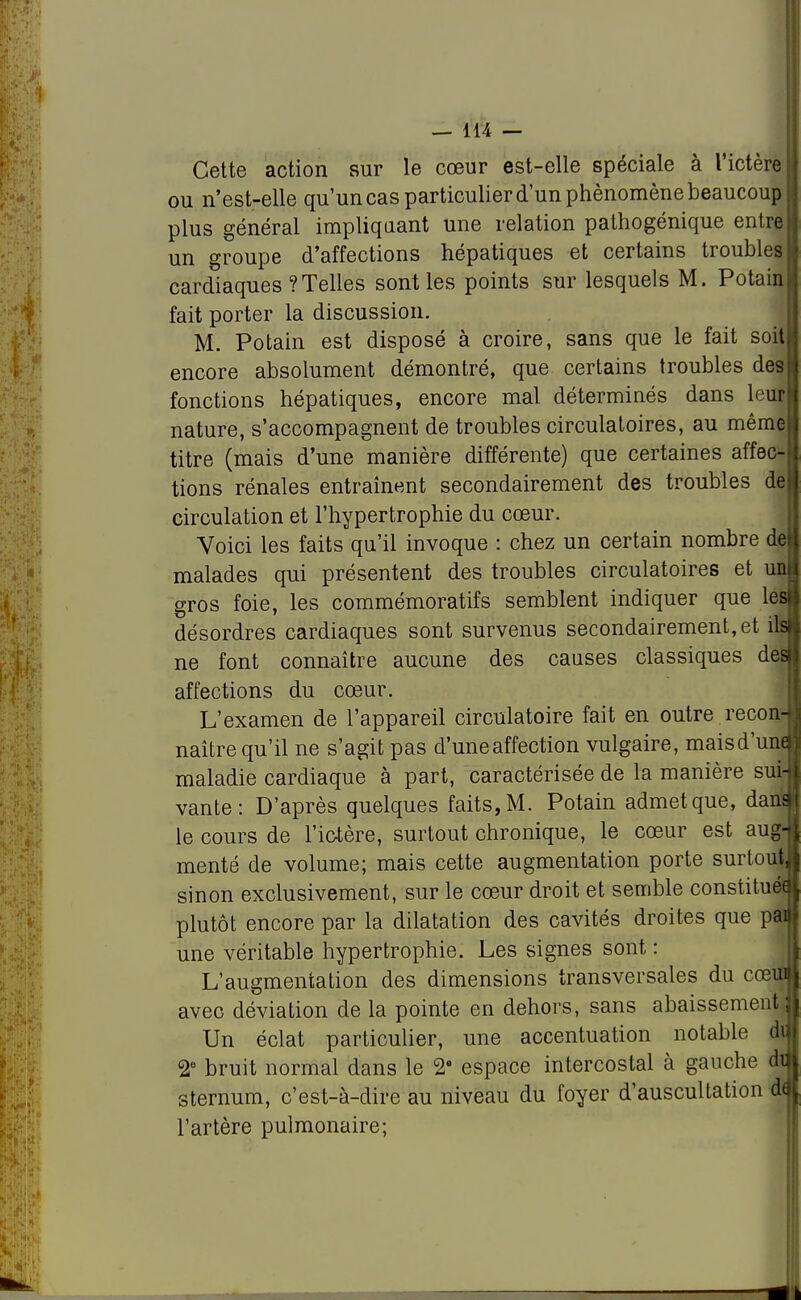 Cette action sur le cœur est-elle spéciale à l'ictère ou n'est-elle qu'un cas particulier d'un phénomène beaucoup plus général impliquant une relation pathogénique entre un groupe d'affections hépatiques et certains troubles cardiaques ? Telles sont les points sur lesquels M. Potain fait porter la discussion. M. Potain est disposé à croire, sans que le fait soit encore absolument démontré, que certains troubles des fonctions hépatiques, encore mal déterminés dans leur nature, s'accompagnent de troubles circulatoires, au même titre (mais d'une manière différente) que certaines affec- tions rénales entraînent secondairement des troubles dl circulation et l'hypertrophie du cœur. Voici les faits qu'il invoque : chez un certain nombre de malades qui présentent des troubles circulatoires et un gros foie, les commémoratifs semblent indiquer que les désordres cardiaques sont survenus secondairement, et ils ne font connaître aucune des causes classiques des affections du cœur. L'examen de l'appareil circulatoire fait en outre recon- naître qu'il ne s'agit pas d'une affection vulgaire, maisd'une maladie cardiaque à part, caractérisée de la manière sui- vante : D'après quelques faits, M. Potain admet que, dans le cours de l'ictère, surtout chronique, le cœur est aug-jt menté de volume; mais cette augmentation porte surtoujl sinon exclusivement, sur le cœur droit et semble constituée plutôt encore par la dilatation des cavités droites que parti une véritable hypertrophie. Les signes sont : L'augmentation des dimensions transversales du cœiaj avec déviation de la pointe en dehors, sans abaissement il Un éclat particulier, une accentuation notable dij 2e bruit normal dans le 2 espace intercostal à gauche dijj sternum, c'est-à-dire au niveau du foyer d'auscultation d<j[ l'artère pulmonaire;