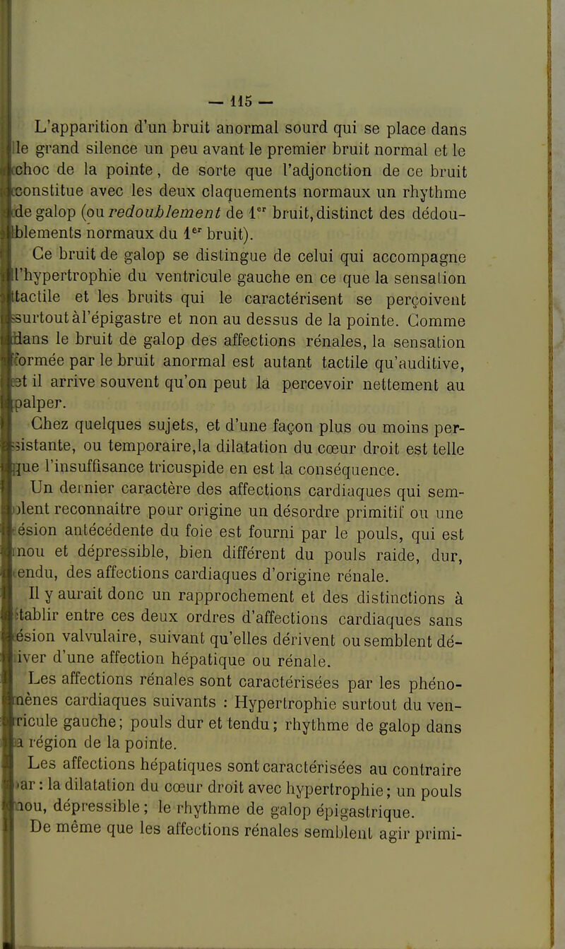 L'apparition d'un bruit anormal sourd qui se place dans lie grand silence un peu avant le premier bruit normal et le lehoc de la pointe, de sorte que l'adjonction de ce bruit (constitue avec les deux claquements normaux un rhythme ; de galop {ou redoublement de 1er bruit, distinct des dédou- blements normaux du 1er bruit). Ce bruit de galop se distingue de celui qui accompagne l'hypertrophie du ventricule gauche en ce que la sensation ttactile et les bruits qui le caractérisent se perçoivent bsurtout àl'épigastre et non au dessus de la pointe. Gomme idans le bruit de galop des affections rénales, la sensation formée par le bruit anormal est autant tactile qu'auditive, c3t il arrive souvent qu'on peut la percevoir nettement au malper. Chez quelques sujets, et d'une façon plus ou moins per- sistante, ou temporaire,la dilatation du cœur droit est telle bue l'insuffisance tricuspide en est la conséquence. Un dernier caractère des affections cardiaques qui sem- blent reconnaître pour origine un désordre primitif ou une ésion antécédente du foie est fourni par le pouls, qui est nou et dépressible, bien différent du pouls raide, dur, tendu, des affections cardiaques d'origine rénale. Il y aurait donc un rapprochement et des distinctions à itablir entre ces deux ordres d'affections cardiaques sans lésion valvulaire, suivant qu'elles dérivent ou semblent dé-  iver d'une affection hépatique ou rénale. Les affections rénales sont caractérisées par les phéno- mènes cardiaques suivants : Hypertrophie surtout du ven- ricule gauche; pouls dur et tendu; rhythme de galop dans m région de la pointe. Les affections hépatiques sont caractérisées au contraire Lar : la dilatation du cœur droit avec hypertrophie; un pouls hou, dépressible ; le rhythme de galop épigastrique. De même que les affections rénales semblent agir primi-