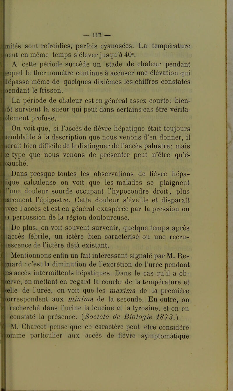 nités sont refroidies, parfois cyanosées. La température oeut en même temps s'élever jusqu'à 40°. A cette période succède un stade de chaleur pendant equel le thermomètre continue à accuser une élévation qui lépasse même de quelques dixièmes les chiffres constatés )endant le frisson. La période de chaleur est en général assez courte; bien- ôt survient la sueur qui peut dans certains cas être vérita- )lement profuse. On voit que, si l'accès de fièvre hépatique était toujours semblable à la description que nous venons d'en donner, il serait bien difficile de le distinguer de l'accès palustre ; mais e type que nous venons de présenter peut n'être qu'é- aauché. Dans presque toutes les observations de fièvre hépa- ique calculeuse on voit que les malades se plaignent .'une douleur sourde occupant l'hypocondre droit, plus ;arement l'épigastre. Cette douleur s'éveille et disparaît vec l'accès et est en général exaspérée par la pression ou a percussion de la région douloureuse. De plus, on voit souvent survenir, quelque temps après 'accès fébrile, un ictère bien caractérisé ou une recru- descence de l'ictère déjà existant. Mentionnons enfin un fait intéressant signalé par M. Re- ;nard : c'est la diminution de l'excrétion de l'urée pendant ;3s accès intermittents hépatiques. Dans le cas qu'il a ob- Fervé, en mettant en regard la courbe de la température et telle de l'urée, on voit que les maxima de la première iorrespondent aux minima de la seconde. En outre, on recherché dans l'urine la leucine et la tyrosine, et on en constaté la présence. (Société de Biologie 1873.) M. Charcot pense que ce caractère peut être considéré mme particulier aux accès de fièvre symptomatique