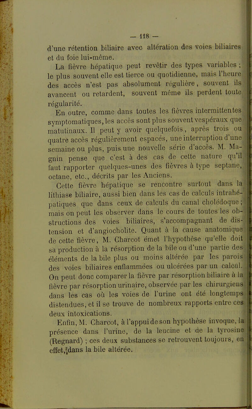 d'une rétention biliaire avec altération des voies biliaires et du foie lui-même. La fièvre hépatique peut revêtir des types variables ; le plus souvent elle est tierce ou quotidienne, mais l'heure des accès n'est pas absolument régulière, souvent ils avancent ou retardent, souvent même ils perdent toute régularité. En outre, comme dans toutes les fièvres intermittentes symptomatiques,les accès sont plus souvent vespéraux que matutinaux. Il peut y avoir quelquefois, après trois ou quatre accès régulièrement espacés, une interruption d'une semaine ou plus, puis une nouvelle série d'accès. M. Ma- gnin pense que c'est à des cas de cette nature qu'il faut rapporter quelques-unes des fièvres à type septane, octane, etc., décrits par les Anciens. Cette fièvre hépatique se rencontre surtout dans la lithiase biliaire, aussi bien dans les cas de calculs intrahé- patiques que dans ceux de calculs du canal cholédoque ; mais on peut les observer dans le cours de toutes les ob-'i structions des voies biliaires, s'accompagnant de dis- tension et d'angiocholite. Quant à la cause anatomique de cette fièvre, M. Gharcot émet l'hypothèse qu'elle doit sa production à la résorption de la bile ou d'une partie des éléments de la bile plus ou moins altérée par les parois des voies biliaires enflammées ou ulcérées par un calcul. On peut donc comparer la fièvre par résorption biliaire à la fièvre par résorption urinaire, observée par les chirurgiens dans les cas où les voies de l'urine ont été longtemps distendues, et il se trouve de nombreux rapports entre ces deux intoxications. Enfin, M. Charcot, à l'appui de son hypothèse invoquera, présence dans l'urine, de la leucine et de la tyrosine (Regnard) ; ces deux substances se retrouvent toujours, eu effet^dans la bile altérée.