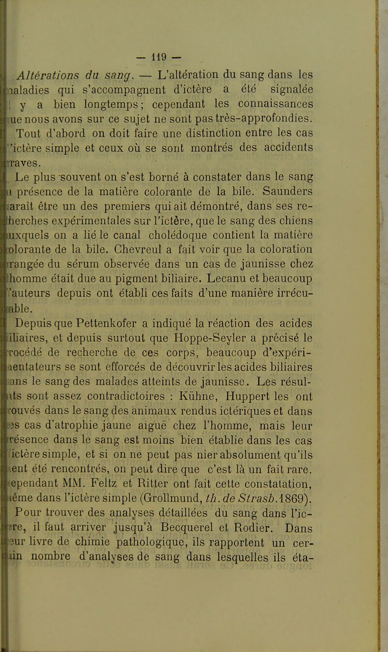 Altérations du sang. — L'altération du sang dans les • laladies qui s'accompagnent d'ictère a été signalée y a bien longtemps; cependant les connaissances : ue nous avons sur ce sujet ne sont pastrès-approfondies. Tout d'abord on doit faire une distinction entre les cas 'ictère simple et ceux où se sont montrés des accidents Braves. I Le plus'souvent on s'est borné à constater dans le sang II présence de la matière colorante de la bile. Saunders uaraît être un des premiers qui ait démontré, dans ses re- Iherches expérimentales sur l'ictère, que le sang des chiens auxquels on a lié le canal cholédoque contient la matière | olorante de la bile. Ghevreul a fait voir que la coloration rangée du sérum observée dans un cas de jaunisse chez homme était due au pigment biliaire. Lecanu et beaucoup l'auteurs depuis ont établi ces faits d'une manière irrécu- sable. Depuis que Pettenkofer a indiqué la réaction des acides i iliaires, et depuis surtout que Hoppe-Seyler a précisé le t rocédé de recherche de ces corps, beaucoup d'expéri- I îentateurs se sont efforcés de découvrir les acides biliaires ans le sang des malades atteints de jaunisse. Les résul- uts sont assez contradictoires : Kùhne, Huppert les ont ouvés dans le sang des animaux rendus ictériques et dans 3s cas d'atrophie jaune aiguë chez l'homme, mais leur résence dans le sang est moins bien établie dans les cas ! ictère simple, et si on ne peut pas nier absolument qu'ils .eut été rencontrés, on peut dire que c'est là un fait rare, ependant MM. Feltz et Ritter ont fait cette constatation, nême dans l'ictère simple (Grollmund, th.de StrasbASQd). Pour trouver des analyses détaillées du sang dans Pic- ere, il faut arriver jusqu'à Becquerel et Rodier. Dans '3ur livre de chimie pathologique, ils rapportent un cer- un nombre d'analyses de sang dans lesquelles ils éta-