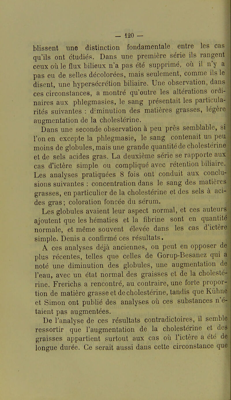 blissent une distinction fondamentale entre les cas qu'ils ont étudiés. Dans une première série ils rangent ceux où le flux bilieux n'a pas été supprimé, où il n'y a pas eu de selles décolorées, mais seulement, comme ils le disent, une hypersécrétion biliaire. Une observation, dans ces circonstances, a montré qu'outre les altérations ordi- naires aux phlegmasies, le sang présentait les particula- rités suivantes : diminution des matières grasses, légère augmentation de la cholestérine. Dans une seconde observation à peu près semblable, si l'on en excepte la phlegmasie, le sang contenait un peu moins de globules, mais une grande quantité de cholestérine et de sels acides gras. La deuxième série se rapporte aux cas d'ictère simple ou compliqué avec rétention biliaire. Les analyses pratiquées 8 fois ont conduit aux conclu- sions suivantes : concentration dans le sang des matières grasses, en particulier de la cholestérine et des sels à aci- des gras ; coloration foncée du sérum. Les globules avaient leur aspect normal, et ces auteurs ajoutent que les hématies et la fibrine sont en quantité normale, et même souvent élevée dans les cas d'ictère simple. Denis a confirmé ces résultats. A ces analyses déjà anciennes, on peut en opposer de plus récentes, telles que celles de Gorup-Besanez qui a noté une diminution des globules, une augmentation de l'eau, avec un état normal des graisses et de la cholesté- rine. Frerichs a rencontré; au contraire, une forte propor- tion de matière grasse et de cholestérine, tandis que Kùhne et Simon ont publié des analyses où ces substances n'é- taient pas augmentées. De l'analyse de ces résultats contradictoires, il semble^ ressortir que l'augmentation de la cholestérine et des graisses appartient surtout aux cas où l'ictère a été de longue durée. Ce serait aussi dans cette circonstance que