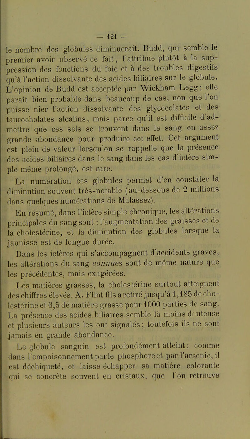 — 121 — le nombre des globules diminuerait. Budd, qui semble le premier avoir observé ce fait, l'attribue plutôt à la sup- pression des fonctions du foie et à des troubles digestifs qu'à l'action dissolvante des acides biliaires sur le globule. L'opinion de Budd est acceptée par Wickham Legg ; elle paraît bien probable dans beaucoup de cas, non que l'on puisse nier l'action dissolvante des glycocolates et des taurocholates alcalins, mais parce qu'il est difficile d'ad- mettre que ces sels se trouvent dans le sang en assez grande abondance pour produire cet effet. Cet argument est plein de valeur lorsqu'on se rappelle que la présence des acides biliaires dans le sang dans les cas d'ictère sim- ple même prolongé, est rare. La numération ces globules permet d'en constater la diminution souvent très-notable (au-dessous de 2 millions dans quelques numérations de Malassez). En résumé, dans l'ictère simple chronique, les altérations principales du sang sont : l'augmentation des graisses et de la cholestérine, et la diminution des globules lorsque la jaunisse est de longue durée. Dans les ictères qui s'accompagnent d'accidents graves, les altérations du sang connues sont de même nature que les précédentes, mais exagérées. Les matières grasses, la cholestérine surtout atteignent des chiffres élevés. A. Flint fils a retiré jusqu'à 1,185 de cho- lestérine et 6,5 de matière grasse pour 1000 parties de sang. La présence des acides biliaires semble là moins douteuse et plusieurs auteurs les ont signalés ; toutefois ils ne sont jamais en grande abondance. Le globule sanguin est profondément atteint ; comme dans l'empoisonnement parle phosphore et par l'arsenic, il est déchiqueté, et laisse échapper sa matière colorante qui se concrète souvent en cristaux, que l'on retrouve