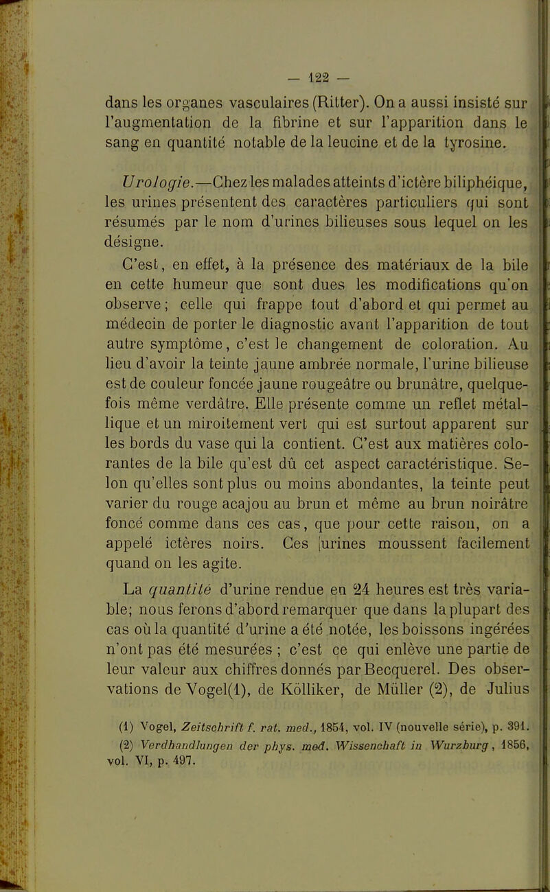 dans les organes vasculaires (Ritter). On a aussi insisté sur l'augmentation de la fibrine et sur l'apparition dans le sang en quantité notable de la leucine et de la tyrosine. Urologie.—Chez les malades atteints d'ictère biliphéique, les urines présentent des caractères particuliers qui sont résumés par le nom d'urines bilieuses sous lequel on les désigne. C'est, en effet, à la présence des matériaux de la bile en cette humeur que sont dues les modifications qu'on observe ; celle qui frappe tout d'abord et qui permet au médecin de porter le diagnostic avant l'apparition de tout autre symptôme, c'est le changement de coloration. Au lieu d'avoir la teinte jaune ambrée normale, l'urine bilieuse est de couleur foncée jaune rougeâtre ou brunâtre, quelque- fois même verdâtre. Elle présente comme un reflet métal- lique et un miroitement vert qui est surtout apparent sur les bords du vase qui la contient. C'est aux matières colo- rantes de la bile qu'est dû cet aspect caractéristique. Se- lon qu'elles sont plus ou moins abondantes, la teinte peut varier du rouge acajou au brun et même au brun noirâtre foncé comme dans ces cas, que pour cette raison, on a appelé ictères noirs. Ces [urines moussent facilement quand on les agite. La quantité d'urine rendue en °24 heures est très varia- ble; nous ferons d'abord remarquer que dans la plupart des cas où la quantité d'urine a été notée, les boissons ingérées n'ont pas été mesurées ; c'est ce qui enlève une partie de leur valeur aux chiffres donnés par Becquerel. Des obser- vations de Vogel(l), de Kôlliker, de Mùller (2), de Julius (1) Vogel, Zeitschrift f. rat. mecl, 1854, vol. IV (nouvelle série), p. 391. (2) Verdhandlungen der phys. med. Wissenchaft in Wurzburg, 1856, vol. VI, p. 491.