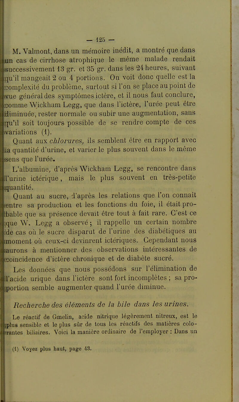 M. Valmont, dans un mémoire inédit, a montré que dans un cas de cirrhose atrophique le même malade rendait Successivement 13 gr. et 35 gr. dans les 24 heures, suivant iqu'il mangeait 2 ou 4 portions. On voit donc quelle est la Complexité du problème, surtout si l'on se place au point de wue général des symptômes ictère, et il nous faut conclure, [comme Wickham Legg, que dans l'ictère, l'urée peut être ^diminuée, rester normale ou subir une augmentation, sans bqu'il soit toujours possible de se rendre compte de ces ^variations (1). Quant aux chlorures, ils semblent être en rapport avec ia quantité d'urine, et varier le plus souvent dans le même Sens que l'urée. L'albumine, d'après Wickham Legg, se rencontre dans l'urine ictérique, mais le plus souvent en très-petite ^quantité. Quant au sucre, d'après les relations que l'on connaît entre sa production et les fonctions du foie, il était pro- bable que sa présence devait être tout à fait rare. C'est ce que W. Legg a observé ; il rappelle un certain nombre de cas où le sucre disparut de l'urine des diabétiques au [moment où ceux-ci devinrent ictériques. Cependant nous saurons à menLionner des observations intéressantes de [coïncidence d'ictère chronique et de diabète sucré. Les données que nous possédons sur l'élimination de placide urique dans l'ictère sont fort incomplètes ; sa pro- portion semble augmenter quand l'urée diminue. Recherche des éléments de la bile dans les urines. Le réactif de Gmelin, acide nitrique légèrement nitreux, est le Ijplus sensible et le plus sûr de tous les réactifs des matières colo- trantes biliaires. Voici la manière ordinaire de l'employer : Dans un (1) Voyez plus haut, page 43.