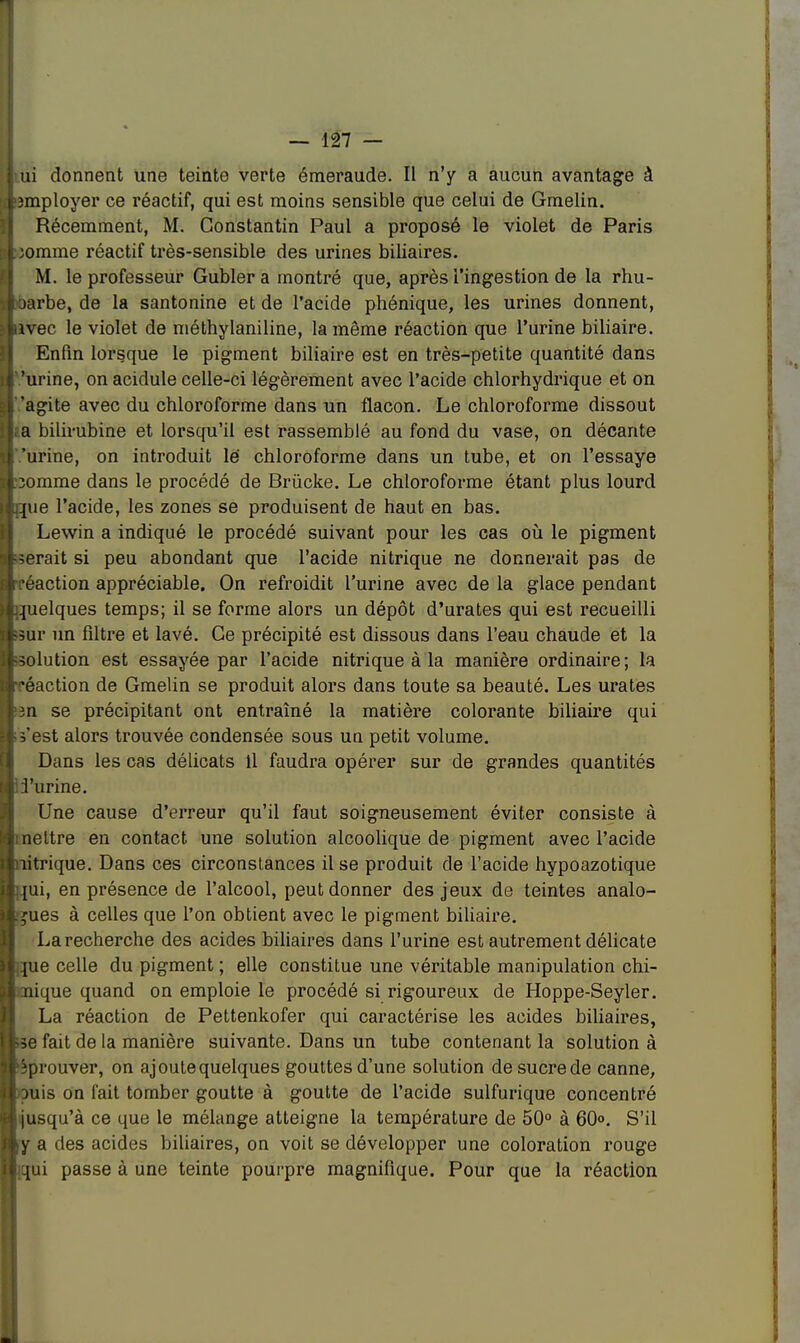nu donnent une teinte verte émeraude. Il n'y a aucun avantage à employer ce réactif, qui est moins sensible que celui de Gmelin. Récemment, M. Constantin Paul a proposé le violet de Paris pomme réactif très-sensible des urines biliaires. M. le professeur Gubler a montré que, après l'ingestion de la rhu- t jarbe, de la santonine et de l'acide phénique, les urines donnent, uivec le violet de méthylaniline, la même réaction que l'urine biliaire. Enfin lorsque le pigment biliaire est en très-petite quantité dans 1' 'urine, on acidulé celle-ci légèrement avec l'acide chlorhydrique et on | agite avec du chloroforme dans un flacon. Le chloroforme dissout |;a bilirubine et lorsqu'il est rassemblé au fond du vase, on décante 'urine, on introduit lé chloroforme dans un tube, et on l'essaye pomme dans le procédé de Brùcke. Le chloroforme étant plus lourd que l'acide, les zones se produisent de haut en bas. Lewin a indiqué le procédé suivant pour les cas où le pigment berait si peu abondant que l'acide nitrique ne donnerait pas de inaction appréciable. On refroidit l'urine avec de la glace pendant Quelques temps; il se forme alors un dépôt d'urates qui est recueilli ■sûr un filtre et lavé. Ce précipité est dissous dans l'eau chaude et la bolution est essayée par l'acide nitrique à la manière ordinaire; la [réaction de Gmelin se produit alors dans toute sa beauté. Les urates ken se précipitant ont entraîné la matière colorante biliaire qui b'est alors trouvée condensée sous un petit volume. Dans les cas délicats 11 faudra opérer sur de grandes quantités pi'urine. Une cause d'erreur qu'il faut soigneusement éviter consiste à mettre en contact une solution alcoolique de pigment avec l'acide piitrique. Dans ces circonstances il se produit de l'acide hypoazotique buii, en présence de l'alcool, peut donner des jeux de teintes analo- gues à celles que l'on obtient avec le pigment biliaire. La recherche des acides biliaires dans l'urine est autrement délicate bue celle du pigment ; elle constitue une véritable manipulation du- plique quand on emploie le procédé si rigoureux de Hoppe-Seyler. La réaction de Pettenkofer qui caractérise les acides biliaires, be fait de la manière suivante. Dans un tube contenant la solution à pprouver, on ajoute quelques gouttes d'une solution de sucrede canne, puis on fait tomber goutte à goutte de l'acide sulfurique concentré [ jusqu'à ce que le mélange atteigne la température de 50° à 60°. S'il ky a des acides biliaires, on voit se développer une coloration rouge I qui passe à une teinte pourpre magnifique. Pour que la réaction