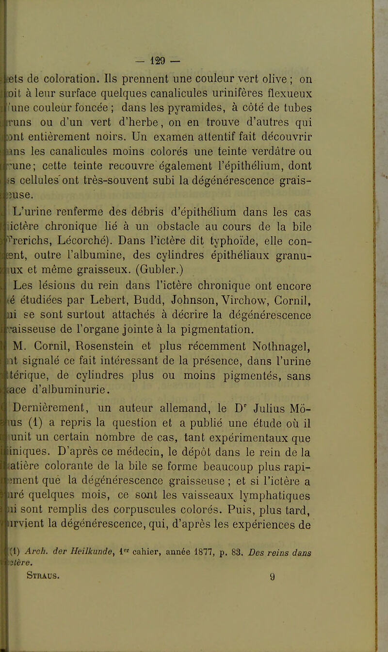 ets de coloration. Ils prennent une couleur vert olive ; on oit à leur surface quelques canalicules urinifères flexueux une couleur foncée ; dans les pyramides, à côté de tubes runs ou d'un vert d'herbe, on en trouve d'autres qui Mit entièrement noirs. Un examen attentif fait découvrir ins les canalicules moins colorés une teinte verdâtre ou -une; cette teinte recouvre également l'épithélium, dont •s cellules'ont très-souvent subi la dégénérescence grais- mse. L'urine renferme des débris d'épithélium dans les cas ictère chronique lié à un obstacle au cours de la bile ^rerichs, Lécorché). Dans l'ictère dit typhoïde, elle con- ent, outre l'albumine, des cylindres épithéliaux granu- iux et même graisseux. (Gubler.) Les lésions du rein dans l'ictère chronique ont encore é étudiées par Lebert, Budd, Johnson, Virchow, Gornil, îi se sont surtout attachés à décrire la dégénérescence ?aisseuse de l'organe jointe à la pigmentation. M. Cornil, Rosenstein et plus récemment Nothnagel, ît signalé ce fait intéressant de la présence, dans l'urine térique, de cylindres plus ou moins pigmentés, sans îace d'albuminurie. Dernièrement, un auteur allemand, le Dr Julius Mo- us (1) a repris la question et a publié une étude où il unit un certain nombre de cas, tant expérimentaux que iniques. D'après ce médecin, le dépôt dans le rein de la atière colorante de la bile se forme beaucoup plus rapi- ;ment qué la dégénérescence graisseuse ; et si l'ictère a ;iré quelques mois, ce sont les vaisseaux lymphatiques i! sont remplis des corpuscules colorés. Puis, plus tard, îrvient la dégénérescence, qui, d'après les expériences de lj Arch. der Heilkunde, i cahier, année 1877, p. 83. Des reins dans ■itère. Straus. 9 «