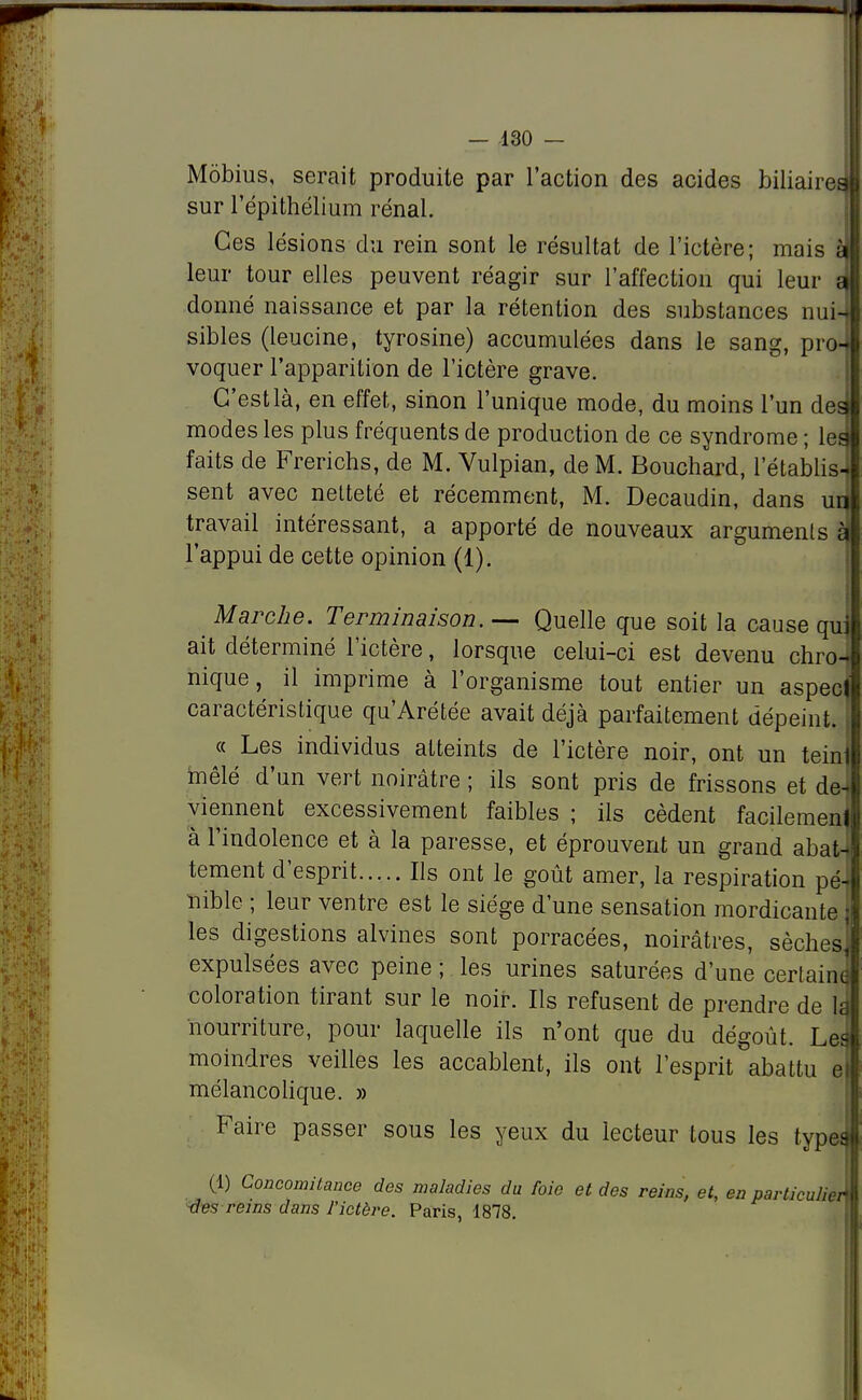 Môbius, serait produite par l'action des acides biliaire» sur l'épithélium rénal. Ces lésions du rein sont le résultat de l'ictère; mais si leur tour elles peuvent réagir sur l'affection qui leur si donné naissance et par la rétention des substances nui-1 sibles (leucine, tyrosine) accumulées dans le sang, pro-i voquer l'apparition de l'ictère grave. G'estlà, en effet, sinon l'unique mode, du moins l'un des modes les plus fréquents de production de ce syndrome ; les faits de Frerichs, de M. Vulpian, de M. Bouchard, l'établis- sent avec netteté et récemment, M. Decaudin, dans un travail intéressant, a apporté de nouveaux arguments è l'appui de cette opinion (1). Marche. Terminaison. — Quelle que soit la cause qu ait déterminé l'ictère, lorsque celui-ci est devenu chro- nique, il imprime à l'organisme tout entier un aspect caractéristique qu'Arétée avait déjà parfaitement dépeint. « Les individus atteints de l'ictère noir, ont un tein mêlé d'un vert noirâtre ; ils sont pris de frissons et de- viennent excessivement faibles ; ils cèdent facilement à l'indolence et à la paresse, et éprouvent un grand abati tement d'esprit Ils ont le goût amer, la respiration pé- nible ; leur ventre est le siège d'une sensation mordicante les digestions alvines sont porracées, noirâtres, sèches, expulsées avec peine ; les urines saturées d'une certain* coloration tirant sur le noir. Ils refusent de prendre de 1î nourriture, pour laquelle ils n'ont que du dégoût. Les moindres veilles les accablent, ils ont l'esprit abattu e mélancolique. » Faire passer sous les yeux du lecteur tous les types (1) Concomitance des maladies du foie et des reins, et, en particulier des reins dans l'ictère. Paris, 1878.