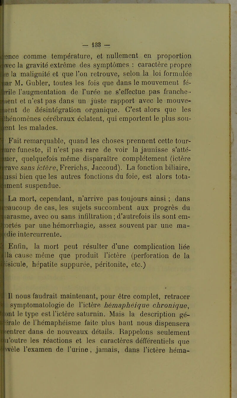 8nce comme température, et nullement en proportion vec la gravité extrême des symptômes : caractère propre e la malignité et que l'on retrouve, selon la loi formulée iar M. Gubler, toutes les fois que dans le mouvement fé- rile l'augmentation de l'urée ne s'effectue pas franche- îent et n'est pas dans un juste rapport avec le mouve- •îent de désintégration organique. C'est alors que les hénomènes cérébraux éclatent, qui emportent le plus sou- ent les malades. Fait remarquable, quand les choses prennent cette tour- ure funeste, il n'est pas rare de voir la jaunisse s'atté- uer, quelquefois même disparaître complètement (ictère rave sans ictère, Frerichs, Jaccoud). La fonction biliaire, ussi bien que les autres fonctions du foie, est alors tota- lement suspendue. La mort, cependant, n'arrive pas toujours ainsi ; dans ?aucoup de cas, les sujets succombent aux progrès du arasme, avec ou sans infiltration ; d'autrefois ils sont em- ortés par une hémorrhagie, assez souvent par une ma- die intercurrente. Enfin, la mort peut résulter d'une complication liée la cause même que produit l'ictère (perforation de la isicule, hépatite suppurée, péritonite, etc.) Il nous faudrait maintenant, pour être complet, retracer symptomalologie de l'ictère hémaphéique chronique, )nt le type est l'ictère saturnin. Mais la description gé- îrale de l'hémaphéisme faite plus haut nous dispensera entrer dans de nouveaux détails. Rappelons seulement l'outre les réactions et les caractères défférentiels que tvèle l'examen de l'urine, jamais, dans l'ictère héma-