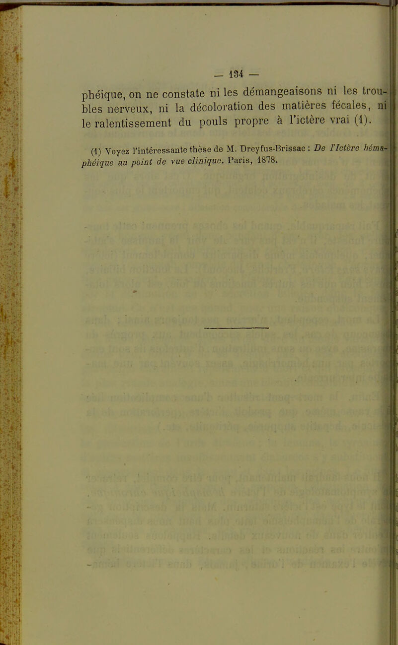 phéique, on ne constate ni les démangeaisons ni les trou- bles nerveux, ni la décoloration des matières fécales, ni le ralentissement du pouls propre à l'ictère vrai (1). (1) Voyez l'intéressante thèse de M. Dreyfus-Brissac : De l'Ictère héma-