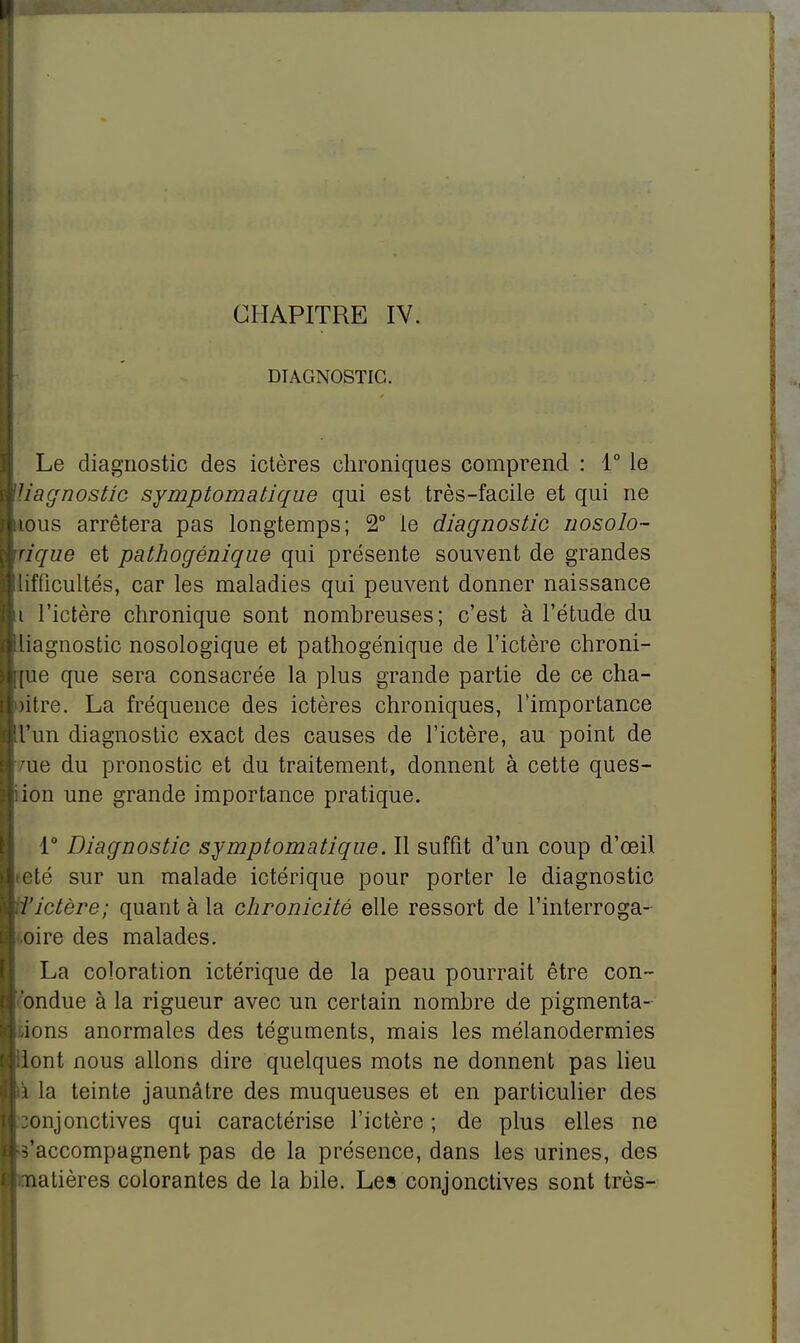 DIAGNOSTIC. Le diagnostic des ictères chroniques comprend : 1° le liagnostic symptomatique qui est très-facile et qui ne tous arrêtera pas longtemps; 2° le diagnostic nosolo- ' tique et pathogénique qui présente souvent de grandes iifficultés, car les maladies qui peuvent donner naissance i l'ictère chronique sont nombreuses; c'est à l'étude du liagnostic nosologique et pathogénique de l'ictère chroni- que que sera consacrée la plus grande partie de ce cha- pitre. La fréquence des ictères chroniques, l'importance !l'un diagnostic exact des causes de l'ictère, au point de oie du pronostic et du traitement, donnent à cette ques- iion une grande importance pratique. 1° Diagnostic symptomatique. Il suffit d'un coup d'œil été sur un malade ictérique pour porter le diagnostic l'ictère; quant à la chronicité elle ressort de l'interroga- .oire des malades. La coloration ictérique de la peau pourrait être con- bndue à la rigueur avec un certain nombre de pigmenta- ions anormales des téguments, mais les mélanodermies lont nous allons dire quelques mots ne donnent pas lieu i la teinte jaunâtre des muqueuses et en particulier des jonjonctives qui caractérise l'ictère ; de plus elles ne s'accompagnent pas de la présence, dans les urines, des Matières colorantes de la bile. Les conjonctives sont très-