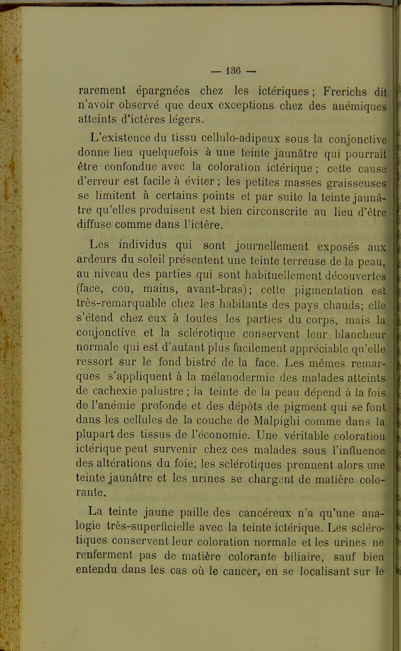rarement épargnées chez les ictériques ; Frerichs dit n'avoir observé que deux exceptions chez des anémiques atteints d'ictères légers. L'existence du tissu cellulo-adipeux sous la conjonctive donne lieu quelquefois à une teinte jaunâtre qui pourrait être confondue avec la coloration ictérique ; cette cause d'erreur est facile à éviter ; les petites masses graisseuses se limitent à certains points et par suite la teinte jaunâ- tre qu'elles produisent est bien circonscrite au lieu d'être diffuse comme dans l'ictère. Les individus qui sont journellement exposés aux] ardeurs du soleil présentent une teinte terreuse de la peau, au niveau des parties qui sont habituellement découvertes (face, cou, mains, avant-bras); cette pigmentation est très-remarquable chez les habitants des pays chauds; elle s'étend chez eux à toutes les parties du corps, mais la conjonctive et la sclérotique conservent leur blancheur normale qui est d'autant plus facilement appréciable qu'elle ressort sur le fond bistré de la face. Les mêmes remar- ques s'appliquent à la mélauodermie des malades atteints de cachexie palustre ; la teinte de la peau dépend à la fois de l'anémie profonde et des dépôts de pigment qui se font dans les cellules de la couche de Malpighi comme dans la plupart des tissus de l'économie. Une véritable coloration ictérique peut survenir chez ces malades sous l'influence des altérations du foie; les sclérotiques prennent alors une teinte jaunâtre et les urines se chargent de matière colo- rante. La teinte jaune paille des cancéreux n'a qu'une ana- logie très-superficielle avec la teinte ictérique. Les scléro- tiques conservent leur coloration normale et les urines ne renferment pas de matière colorante biliaire, sauf bien entendu dans les cas où le cancer, en se localisant sur le