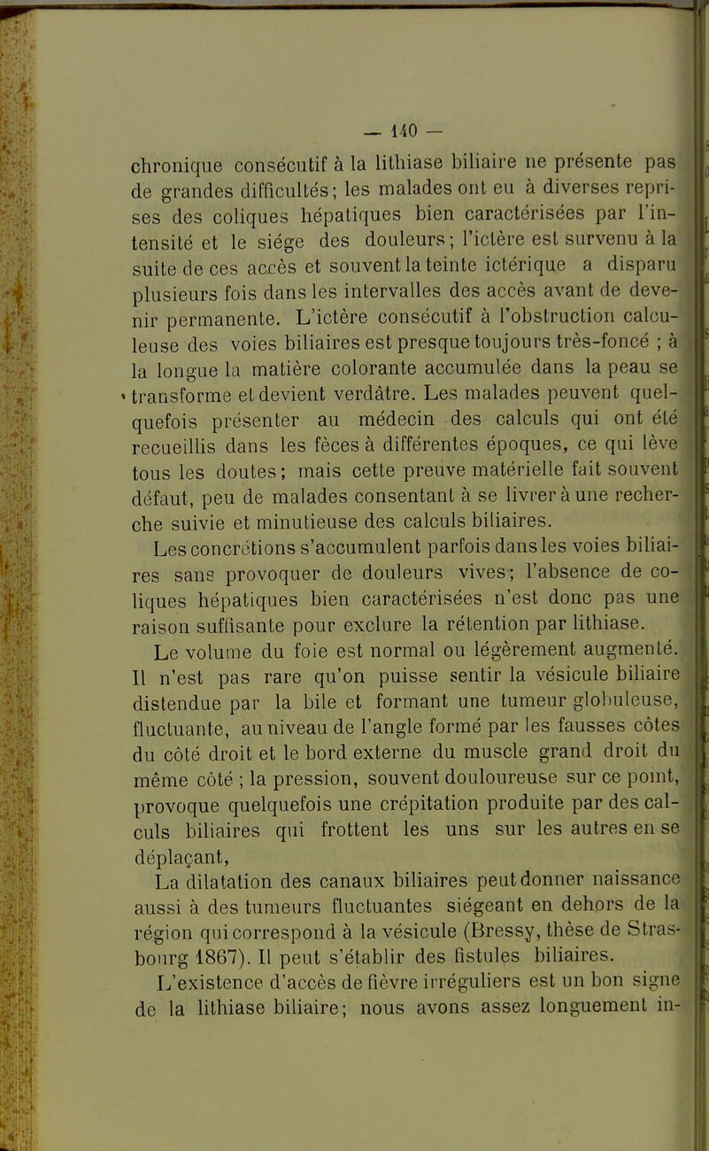 chronique consécutif à la lithiase biliaire ne présente pas de grandes difficultés; les malades ont eu à diverses repri- ses des coliques hépatiques bien caractérisées par l'in- tensité et le siège des douleurs ; l'ictère est survenu à la suite de ces accès et souvent la teinte ictérique a disparu plusieurs fois dans les intervalles des accès avant de deve- nir permanente. L'ictère consécutif à l'obstruction calcu- leuse des voies biliaires est presque toujours très-foncé ; à la longue la matière colorante accumulée dans la peau se » transforme et devient verdâtre. Les malades peuvent quel- quefois présenter au médecin des calculs qui ont été recueillis dans les fèces à différentes époques, ce qui lève tous les doutes ; mais cette preuve matérielle fait souvent défaut, peu de malades consentant à se livrer à une recher- che suivie et minutieuse des calculs biliaires. Les concrétions s'accumulent parfois dans les voies biliai- res sans provoquer de douleurs vives; l'absence de co- liques hépatiques bien caractérisées n'est donc pas une raison suffisante pour exclure la rétention par lithiase. Le volume du foie est normal ou légèrement augmenté. Il n'est pas rare qu'on puisse sentir la vésicule biliaire distendue par la bile et formant une tumeur globuleuse, fluctuante, au niveau de l'angle formé par les fausses côtes du côté droit et le bord externe du muscle grand droit du même côté ; la pression, souvent douloureuse sur ce point, provoque quelquefois une crépitation produite par des cal- culs biliaires qui frottent les uns sur les autres en se déplaçant, La dilatation des canaux biliaires peut donner naissance aussi à des tumeurs fluctuantes siégeant en dehors de la région qui correspond à la vésicule (Bressy, thèse de Stras- bourg 1867). Il peut s'établir des fistules biliaires. L'existence d'accès de fièvre irréguliers est un bon signe de la lithiase biliaire; nous avons assez longuement in-