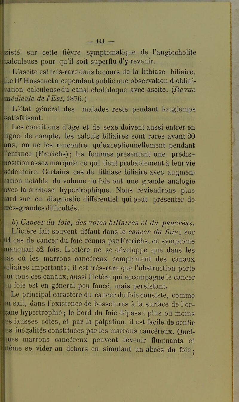 sisté sur cette fièvre symptomatique de l'angiocholite salculeuse pour qu'il soit superflu d'y revenir. L'ascite est très-rare dans le cours de la lithiase biliaire. LeDrHusseneta cependant publié une observation d'oblité- alion calculeusedu canal cholédoque avec ascite. (Revue médicale de l'Est, 1876.) L'état général des malades reste pendant longtemps satisfaisant. Les conditions d'âge et de sexe doivent aussi entrer en iigne de compte, les calculs biliaires sont rares avant 30 uns, on ne les rencontre qu'exceptionnellement pendant enfance (Frerichs) ; les femmes présentent une prédis- >osition assez marquée ce qui tient probablement à leur vie sédentaire. Certains cas de lithiase biliaire avec augmen- ation notable du volume du foie ont une grande analogie nvec la cirrhose hypertrophique. Nous reviendrons plus ard sur ce diagnostic différentiel qui peut présenter de rrès-grandes difficultés. h) Cancer du foie, des voles biliaires et du pancréas. L'ictère fait souvent défaut dans le cancer du foie-, sur ii cas de cancer du foie réunis par Frerichs, ce symptôme manquait 52 fois. L'ictère ne se développe que dans les as où les marrons cancéreux compriment des canaux iliaires importants; il est très-rare que l'obstruction porte ur tous ces canaux; aussi l'ictère qui accompagne le cancer .u foie est en général peu foncé, mais persistant. Le principal caractère du cancer du foie consiste, comme n sait, dans l'existence de bosselures à la surface de l'or- ;ane hypertrophié; le bord du foie dépasse plus ou moins fausses côtes, et par la palpation, il est facile de sentir js inégalités constituées par les marrons cancéreux. Quel- ques marrons cancéreux peuvent devenir fluctuants et îème se vider au dehors en simulant un abcès du foie •