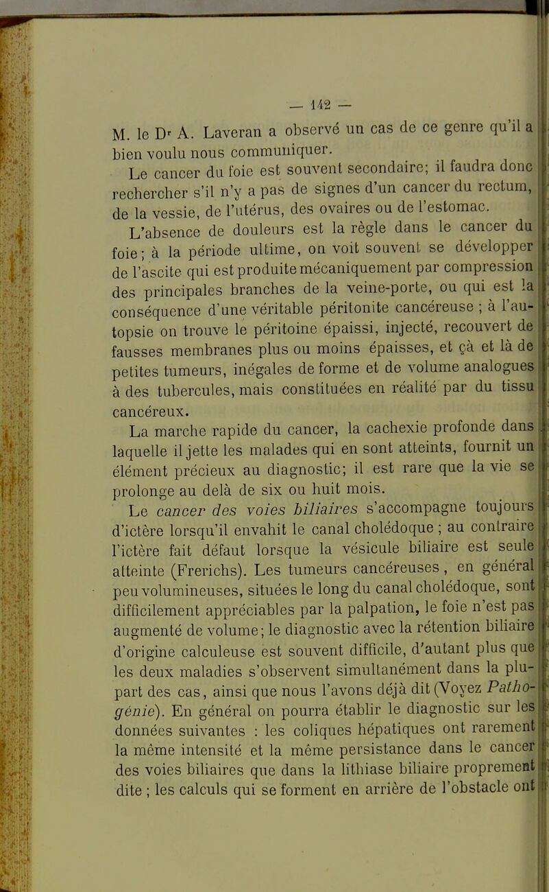 M. le D' A. Laveran a observé un cas de ce genre qu'il a bien voulu nous communiquer. Le cancer du foie est souvent secondaire; il faudra donc rechercher s'il n'y a pas de signes d'un cancer du rectum, de la vessie, de l'utérus, des ovaires ou de l'estomac. L'absence de douleurs est la règle dans le cancer du foie; à la période ultime, on voit souvent, se développer de l'ascite qui est produite mécaniquement par compression des principales branches de la veine-porte, ou qui est la conséquence d'une véritable péritonite cancéreuse ; à l'au- topsie on trouve le péritoine épaissi, injecté, recouvert de fausses membranes plus ou moins épaisses, et çà et là de petites tumeurs, inégales déforme et de volume analogues à des tubercules, mais constituées en réalité par du tissu cancéreux. La marche rapide du cancer, la cachexie profonde dans laquelle il jette les malades qui en sont atteints, fournit un élément précieux au diagnostic; il est rare que la vie se; prolonge au delà de six ou huit mois. Le cancer des voies biliaires s'accompagne toujours d'ictère lorsqu'il envahit le canal cholédoque ; au contraire l'ictère fait défaut lorsque la vésicule biliaire est seule atteinte (Frerichs). Les tumeurs cancéreuses, en général peu volumineuses, situées le long du canal cholédoque, sont difficilement appréciables par la palpation, le foie n'est pas augmenté de volume; le diagnostic avec la rétention biliaire d'origine calculeuse est souvent difficile, d'autant plus que les deux maladies s'observent simultanément dans la plu- part des cas, ainsi que nous l'avons déjà dit (Voyez Patho-\ génie). En général on pourra établir le diagnostic sur les données suivantes : les coliques hépatiques ont rarement la même intensité et la même persistance dans le cancer: des voies biliaires que dans la lithiase biliaire proprement dite ; les calculs qui se forment en arrière de l'obstacle ont