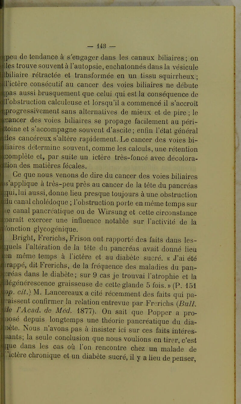 I I) 1) — 143 — peu de tendance à s'engager dans les canaux biliaires ; on les trouve souvent à l'autopsie, enchatonnés dans la vésicule biliaire rétractée et transformée en un tissu squirrheux ; l'ictère consécutif au cancer des voies biliaires ne débute )as aussi brusquement que celui qui est la conséquence de 'obstruction calculeuse et lorsqu'il a commencé il s'accroît )rogressivement sans alternatives de mieux et de pire ; le cancer des voies biliaires se propage facilement au péri- toine et s'accompagne souvent d'ascite ; enfin l'état général des cancéreux s'altère rapidement. Le cancer des voies bi- liaires détermine souvent, comme les calculs, une rétention complète et, par suite un ictère très-foncé avec décolora- tion des matières fécales. Ce que nous venons de dire du cancer des voies biliaires s'applique à très-peu près au cancer de la tête du pancréas }ui,lui aussi,donne lieu presque toujours à une obstruction du canal cholédoque ; l'obstruction porte en même temps sur e canal pancréatique ou de Wirsung et cette circonstance oaraît exercer une influence notable sur l'activité de la 'onction glycogénique. Bright, Frerichs, Frison ont rapporté des faits dans les- quels l'altération de la tête du pancréas avait donné lieu 3n même temps à l'ictère et au diabète sucré, ce J'ai été rappé, dit Frerichs, de la fréquence des maladies du pan- ïréas dans le diabète; sur 9 cas je trouvai l'atrophie et la dégénérescence graisseuse de cette glande 5 fois.» (P. 151 op. cit.) M. Lancereaux a cité récemment des faits qui pa- raissent confirmer la relation entrevue par Frerichs (Bull, rie FAcad. de Méd. 1877). On sait que Popper a pro- posé depuis longtemps une théorie pancréatique du dia- oète. Nous n'avons pas à insister ici sur ces faits intéres- sants; la seule conclusion que nous voulions en tirer, c'est pie dans les cas où l'on rencontre chez un malade de 'ictère chronique et un diabète sucré, il y a lieu de penser,