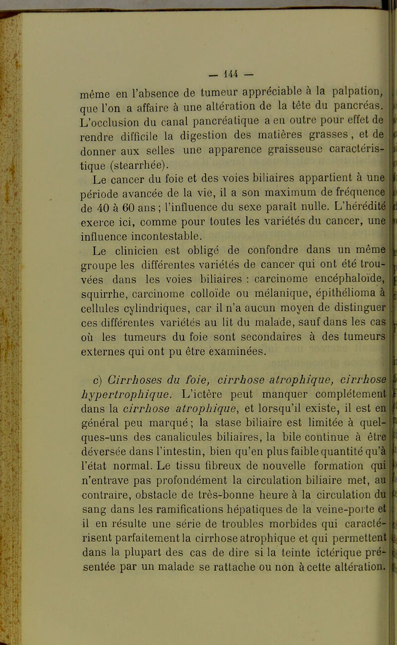 même en l'absence de tumeur appréciable à la palpation, que l'on a affaire à une altération de la tête du pancréas. L'occlusion du canal pancréatique a en outre pour effet de rendre difficile la digestion des matières grasses, et de donner aux selles une apparence graisseuse caractéris- tique (stearrhée). Le cancer du foie et des voies biliaires appartient à une période avancée de la vie, il a son maximum de fréquence de 40 à 60 ans ; l'influence du sexe paraît nulle. L'hérédité exerce ici, comme pour toutes les variétés du cancer, une influence incontestable. Le clinicien est obligé de confondre dans un même groupe les différentes variétés de cancer qui ont été trou- vées dans les voies biliaires : carcinome encéphaloïde, squirrhe, carcinome colloïde ou mélanique, épithélioma à cellules cylindriques, car il n'a aucun moyen de distinguer ces différentes variétés au lit du malade, sauf dans les cas où les tumeurs du foie sont secondaires à des tumeurs externes qui ont pu être examinées. c) Cirrhoses du foie, cirrhose atrophique, cirrhose hypertrophique. L'ictère peut manquer complètement dans la cirrhose atrophique, et lorsqu'il existe, il est en général peu marqué ; la stase biliaire est limitée à quel- ques-uns des canalicules biliaires, la bile continue à être déversée dans l'intestin, bien qu'en plus faible quantité qu'à l'état normal. Le tissu fibreux de nouvelle formation qui n'entrave pas profondément la circulation biliaire met, au contraire, obstacle de très-bonne heure à la circulation du sang dans les ramifications hépatiques de la veine-porte et H il en résulte une série de troubles morbides qui caracté-lj risent parfaitement la cirrhose atrophique et qui permettent I dans la plupart des cas de dire si la teinte ictérique pré* I sentée par un malade se rattache ou non à cette altération, t